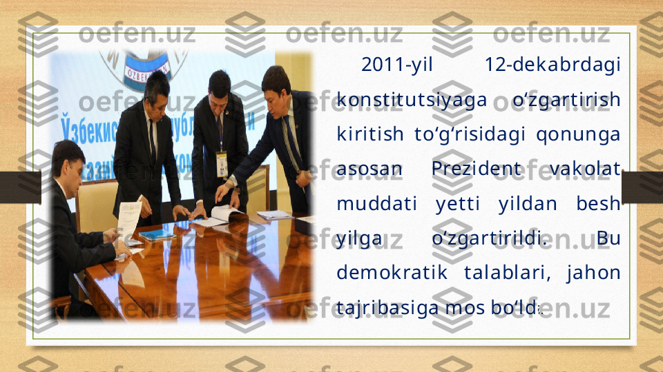 2011-y il  12-dek abrdagi 
k onst it ut siy aga  o‘zgart irish 
k irit ish  t o‘g‘risidagi  qonunga 
asosan  Prezident   v ak olat  
muddat i  y et t i  y ildan  besh 
y ilga  o‘zgart irildi.  Bu 
demok rat ik   t alablari,  jahon 
t ajribasiga mos bo‘ld i.
  