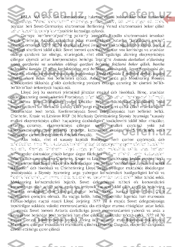  	
4 	
 	
ESLA	TMA  O’RNI	DA  Germaniyaning  hukmron  elitasi  bolsheviklar  bi	lan  hamkorlik 	
qilish  ularga  “Versal  kishanlarini”  sindirishga  yordam  beradi,  deb  umid  qilgan  edi.  O'sha 
paytdan  beri  Sovet	-Germaniya  shartnomasi  Berlinning  Versal  shartnomasini  bekor  qilish 	
uchun kurashida asosiy kozır	(yashirin kartasi)	ga aylandi.	 	
Genuya	 konferentsiyasining	 yakuniy	 bosqichi	. Rapallo	 shartnomasini	 imzolash	 	
orqali	 Chicherin	 Antanta	 vakolatlari	 bilan	 muzokaralarda	 butunlay	 "ko	'priklarni	 yoqish	" 	
niyatida	 emas	 edi	.  1922 	yil	 20 	aprelda	 u Lloyd	 Jorjga	 o'z maktubiga	 javob	 yubordi	, unda	 u 	
quyidagi	 shartlarni	 taklif	 qildi	: Sovet	 tomoni	 qarshi	 da	'volardan	 voz	 kechi	shga	 va	 urushdan	 	
oldingi	 qarzlarni	 tan	 olishga	, 	shuningdek	, 	chet	 ellik	 egalariga	 ularning	 ekspropriatsiya	 	
qilingan	 qiymati	 uchun	 kompensatsiya	 berishga	 faqatgina	 Antanta	 davlatlari	 o'zlarinin	g 	
urush	 qarzlarini	 va	 urushdan	 oldingi	 qarzlari	 bo	'yicha	 foizlarni	 bekor	 qilish	, 	barcha	 	
to	'lovlarni	 kamida	 15 	yilga	 kechiktirishga	 rozi	 bo	'lish	sa	, shuningdek	, Sovet	 Rossiyasini	 de	-	
yure	 tan	 olish	sa	 va	 darhol	 unga	 katta	 miqdordagi	 kredit	 (kamida	 1 	milliard	 dollar	) taqdim	 	
etish	sa	 sharti	 bilan	 rozi	 bo	'lishinini	 aytadi	. 	Aslida	 bu	 yerda	 gap	 Moskvaning	 Rossiya	 	
iqtisodiyotini	 tiklashda	 g‘olib	 davlatlarning	 yordami	 evaziga	 qarzning	 bir	 qismini	 bo	‘lib	-	
bo	‘lib	 to	‘lash	 imkoniyati	 haqida	 edi	. 	
Lloyd  Jorj  bu  sxemani  prints	ipial  jihatdan  maqbul  deb  hisobladi.  Biroq,  urushdan 	
oldingi  qarzning  asosiy  qismini  Frantsiya	ga  to’gri  kelganligi  uchun  Fransiya  rozi  bo’lmadi	. 	
Lui  Bartou  Sovet  Ittifoqining  yangi  kreditlar  bo'yicha  talablaridan  g'azablanib,  "eski 
majburiyatlarni tan  olma	sdan qanday  qilib  yangi  majburiyatlarni qabul qilish  mumkinligini" 	
tushunishdan  bosh  tortdi.  Konferentsiyada  Sovet  delegatsiyasida  ham  bo'linish  bo'ldi. 
Chicherin,  Krasin  va  Litvinov  RKP  (b)  Markaziy  Qo'mitasining  Siyosiy  byurosiga  "xususiy 
mulkni  ekspropr	iatsiya  qilish  huquqining  daxlsizligini"  tasdiqlovchi  taklif  bilan  chiqdilar, 	
shunga  qaramay,  ekspropriatsiya  qilingan  xorijiy  mulkni  qaytarish  yoki  pul 
kompensatsiyasiga  rozi  bo'lishdi  (masalan,  katta  ssuda  evaziga  10	-15  yil  ichida  sotib 	
olinadigan qimmat	li qog'ozlarni chiqarish	 orqali	). 	
Aks  holda,  chet  el  xususiy  kapitali  Rossiyaga  hech  qachon  qaytmaydi,  deb 	
taʼkidladilar. Biroq Ya.E.Rudzutak boshchiligidagi delegatsiyaning ayrim aʼzolari bu taklifni 
rad  etib,  Kremlga  Chicherin  Lloyd  Jorjga  yoʻllagan  maktubida  aslida  unga  berilgan 
koʻrsat	malar  doirasidan  chiqib  ketgan	 degan  fikrlarini 	maʼlum  qilishdi.  Lenin  Ruduzutakni 	
to'liq qo'llab	-quvvatladi va Chicherin, Krasin va Litvinov tashabbusiga keskin qarshi chiqdi. 	
U  buni  imperialistlarga  yo'l  qo'yib  bo'lmaydigan  yon  berish,  "eshitilmagan,  uya	tli  va  xavfli 	
ikkilanish"  deb  hisobladi  va  Chicherinning  Lloyd  Jorjga  yo'llagan  maktubida  ifodalangan 
pozitsiyasida  u  Siyosiy  byuroning  unga 	yuborgan 	ko'rsatmalari  buzilganligini  ko'rdi	 va 	 	
“kichik ikkilanish, uni omma oldida rad etish va lavozimidan ozod 	etish” 	bilan 	tahdid sol	di. 	
Moskvaning  ko'rsatmalarini  bajarib,  Sovet  delegatsiyasi  rahbari  o'z  korxonalarini 
konsessiyaga  olish  uchun  sobiq  egalariga  imtiyozli  huquqni  taklif  qilib,  qaytarib  berishning 
mumkin  emasligini  e'lon  qilishga  majbur  bo'ldi.  Biroq,	 	bunday  yarim  chora  G'arb 	
davlatlarini  qoniqtira  olmadi.  Bu  vaqtga  kelib,  hatto  Ittifoqchilar  lagerida  ham  murosasiz 
fransuz	-belgiya  nuqtai  nazari  Lloyd  Jorjning  1922  yil  8  mayda  Sovet  delegatsiyasiga 	
topshirilgan  sakkizta  vakolat  memorandumida  aks  ettiril	gan  murosa  chizig'idan  ustun  keldi. 	
11  mayda  Sovet  tomoni  Antanta  davlatlariga  javob  memorandumini  yubordi  va  unda  u 
keyingi yon berishdan bosh tortishini ham e'lon qildi. Muzokaralar to'xtab qoldi. 1922 yil 20 
mayda  Genuya  konferentsiyasi  yopildi.  Uning  i	shi  umuman  muvaffaqiyatsiz  yakunlandi. 	
Muhokama qilingan masalalarni muhokama qilishni keyinroq Gaagada, ekspertlar darajasida 
davom ettirishga qaror qilindi	  