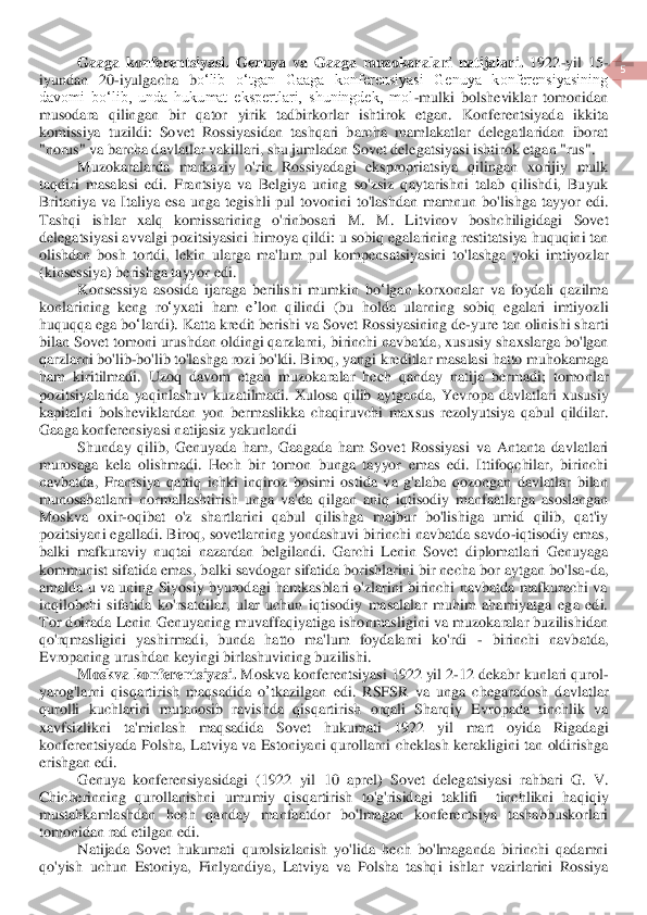  	
5 	
 	
Gaaga  konferentsiyasi.  Genuya  va  Gaaga  muzokaralari  natijalari.	 1922	-yil  15	-	
iyundan  20	-iyulgacha  b	oʻlib  oʻtgan  Gaaga  konferensiyasi  Genuya  konferensiyasining 	
davomi  boʻlib,  unda  hukumat  ekspertlari,  shuningdek,  mol	-mulki  bolsheviklar  tomonidan 	
musodara  qilin	gan	 bir  qator  yirik  tadbirkorlar  ishtirok  etgan.  Konferentsiyada  ikkita 	
komissiya  tuzildi:  Sovet	 Rossiyasidan  tashqari  barcha  mamlakatlar  delegatlaridan  iborat 	
"norus" va barcha davlatlar vakillari, shu jumladan Sovet delegatsiyasi ishtirok etgan "rus".	 	
Muzokaralarda	 markaziy	 o'rin	 Rossiyadagi	 ekspropriatsiya	 qilingan	 xorijiy	 mulk	 	
taqdiri	 masalasi	 ed	i. Frantsiya	 va	 Belgiya	 uning	 so	'zsiz	 qayt	ar	ishni	 talab	 qilishdi	, Buyuk	 	
Britaniya	 va	 Italiya	 esa	 unga	 tegishli	 pul	 tovonini	 to	'lashdan	 mamnun	 bo	'lishga	 tayyor	 edi	. 	
Tashqi	 	ishlar	 	xalq	 	komissarining	 	o'rinbosari	 	M	. 	M	. 	Litvinov	 	boshchiligidagi	 	Sovet	 	
delegatsiy	asi	 avvalgi	 pozitsiyasini	 himoya	 qildi	: u sobiq	 egalarining	 restitatsiya	 huquqini	 tan	 	
olishdan	 bosh	 tortdi	, lekin	 ularga	 ma	'lum	 pul	 kompensatsiyasini	 to	'lashga	 yoki	 imtiyozlar	 	
(kinsessiya	) berishga	 tayyor	 edi	. 	
Konsessiya	 asosida	 ijaraga	 berilishi	 mumkin	 bo	ʻlgan	 korxonalar	 va	 foydali	 qazilma	 	
konlarining	 keng	 ro	ʻyxati	 ham	 eʼlon	 qilindi	 (bu	 holda	 ularning	 sobiq	 egalari	 imtiyozli	 	
huquqqa	 ega	 bo	ʻla	rdi	). 	Katta	 kredit	 berishi	 va	 Sovet	 Rossiyasining	 de	-yure	 tan	 olinishi	 sharti	 	
bilan	 Sovet	 tomoni	 urushdan	 oldingi	 qa	rzlarni	, birinchi	 navbatda	, xususiy	 shaxslarga	 bo	'lgan	 	
qarzlarni	 bo	'lib	-bo	'lib	 to	'lashga	 rozi	 bo	'ldi	. Biroq	, yangi	 kreditlar	 masalasi	 hatto	 muhokamaga	 	
ham	 kiritilmadi	. 	Uzoq	 davom	 etgan	 muzokaralar	 hech	 qanday	 natija	 bermadi	; 	tomonlar	 	
pozitsiyalarida	 yaqinl	ashuv	 kuzatilmadi	. Xulosa	 qilib	 aytganda	, Yevropa	 davlatlari	 xususiy	 	
kapitalni	 bolsheviklardan	 yon	 bermaslikka	 chaqiruvchi	 maxsus	 rezolyutsiya	 qabul	 qildilar	. 	
Gaaga	 konferensiyasi	 natijasiz	 yakunlandi	 	
Shunday  qilib,  Genuyada  ham,  Gaagada  ham  Sovet  Rossiyas	i  va  Antanta  davlatlari 	
murosaga  kela  olishmadi.  Hech  bir  tomon  bunga  tayyor  emas  edi.  Ittifoqchilar,  birinchi 
navbatda,  Frantsiya  qattiq  ichki  inqiroz  bosimi  ostida  va  g'alaba  qozongan  davlatlar  bilan 
munosabatlarni  normallashtirish  unga  va'da  qilgan  aniq	 iqtisodiy  manfaatlarga  asoslangan 	
Moskva  oxir	-oqibat  o'z  shartlarini  qabul  qilishga  majbur  bo'lishiga  umid  qilib,  qat'iy 	
pozitsiyani egalladi. Biroq, sovetlarning yondashuvi birinchi navbatda savdo	-iqtisodiy emas, 	
balki  mafkuraviy  nuqtai  nazardan  belgilan	di.  Garchi  Lenin  Sovet  diplomatlari  Genuyaga 	
kommunist sifatida emas, balki savdogar sifatida borishlarini bir necha bor aytgan bo'lsa	-da, 	
amalda u va uning  Siyosiy  byurodagi hamkasblari o'zlarini  birinchi navbatda  mafkurachi va 
inqilobchi  sifatida  ko'rsat	dilar,  ular  uchun  iqtisodiy  masalalar  muhim  ahamiyatga  ega  edi. 	
Tor doirada  Lenin  Genuyaning  muvaffaqiyatiga ishonmasligini  va  muzokaralar buzilishidan 
qo'rqmasligini  yashirmadi,  bunda  hatto  ma'lum  foydalarni  ko'rdi 	- birinchi  navbatda, 	
Evropaning urushdan	 keyingi birlashuvining buzilishi.	 	
Moskva	 konferentsiyasi	. Moskva	 konferentsiyasi	 1922 	yil	 2-12 	dekabr	 kunlari	 qurol	-	
yarog	'larni	 qisqar	tirish	 maqsadida	 o’tkazilgan	 edi	. RSFSR	 va	 unga	 chegaradosh	 davlatlar	 	
qurolli	 kuchlarini	 mutanosib	 ravishda	 qisqartirish	 orqali	 Sharqiy	 Evropada	 tinchlik	 va	 	
xavfsizlikni	 	ta	'minlash	 	maqsadida	 	Sovet	 	hukumati	 	1922 	yil	 	mart	 	oyida	 	Rigadagi	 	
konferentsiyada	 Polsha	, Latviya	 va	 Estoniyani	 qurollarni	 cheklash	 kerak	ligini	 tan	 ol	dir	ishga	 	
erishgan	 edi	. 	
Genuya	 konferensiyasidagi	 (1922 	yil	 10 	aprel	) 	Sovet	 delegatsiyasi	 rahbari	 G	. 	V	. 	
Chicherinning	 qurollanishni	 umumiy	 qisqartirish	 to	'g'risidagi	 taklifi	  	tinchlikni	 haqiqiy	 	
mustahkamlashdan	 hech	 qanday	 manfaatdor	 bo	'lmagan	 konferentsiya	 tashabbuskorlari	 	
tomonidan	 rad	 etil	gan	 edi	. 	
Natijada	 Sove	t hukumati	 qurolsizlanish	 yo	'lida	 hech	 bo	'lmaganda	 birinchi	 qadamni	 	
qo	'yish	 uchun	 Estoniya	, 	Finlyandiya	, 	Latviya	 va	 Polsha	 tashqi	 ishlar	 vazirlarini	 Rossiya	  