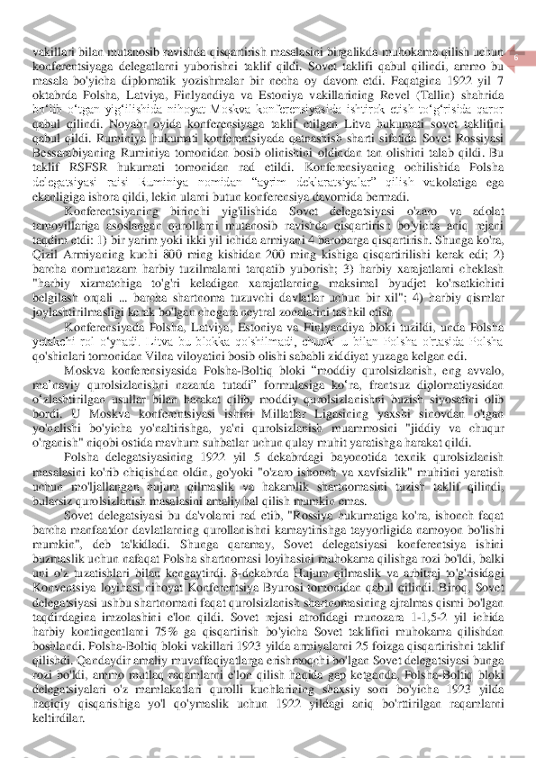  	
6 	
 	
vakillari	 bilan	 mutanosib	 ravishda	 qisqartirish	 masalasini	 birgalikda	 muhokama	 qilish	 uchun	 	
konfere	ntsiyaga	 delegatlarni	 yuborishni	 taklif	 qildi	. Sovet  taklifi  qabul  qilindi,  ammo  bu 	
masala  bo'yicha  diplomatik  yozishmalar  bir  necha  oy  davom  etdi.  Faqatgina  1922  yil  7 
oktabrda 	Polsha,  Latviya,  Finlyandiya  va  Estoniya  vakillarining  Revel  (Tallin)  shahrida	 	
boʻlib  oʻtgan  yigʻilishida  nihoyat  Moskva  konferensiyasida  ishtirok  etish  toʻgʻrisida  qaror 
qabul  qilindi.	 Noyabr  oyida  konferensiyaga  taklif  etilgan  Litva  hukumati  sovet  taklifini 	
qabul  qildi.  Ruminiya  hukumati  konferentsiyada  qatnashish  sharti  sifatida 	Sovet  Rossiyasi 	
Bessarabiyaning  Ruminiya  tomonidan  bosib  olinishini 	oldindan 	tan  ol	ishini  talab  qildi	.  Bu 	
taklif  RSFSR  hukumati  tomonidan  rad  etildi.  Konferensiyaning  ochilishida  Polsha 
delegatsiyasi  raisi  Ruminiya  nomidan  “ayrim  deklaratsiyalar”  qilish  va	kolatiga  ega 	
ekanligiga ishora qildi, lekin ularni butun konferensiya davomida bermadi.	 	
Konferentsiyaning	 	birinchi	 	yig	'ilishida	 	Sovet	 	delegatsiyasi	 	o'zaro	 	va	 	adolat	 	
tamoyillariga	 asoslangan	 qurollarni	 mutanosib	 ravishda	 qisqartirish	 bo	'yicha	 aniq	 rejani	 	
ta	qdim	 etdi	: 1) 	bir	 yarim	 yoki	 ikki	 yil	 ichida	 armiyani	 4 	barobarga	 qisqartirish	. Shunga	 ko	'ra	, 	
Qizil	 Armiyaning	 kuchi	 800 	ming	 kishidan	 200 	ming	 kishiga	 qisqartirilishi	 kerak	 edi	;  2) 	
barcha	 nomuntazam	 harbiy	 tuzilmalarni	 tarqatib	 yuborish	;  3) 	harbiy	 xarajat	larni	 cheklash	 	
"harbiy	 	xizmatchiga	 	to	'g'ri 	keladigan	 	xarajatlarning	 	maksimal	 	byudjet	 	ko	'rsatkichini	 	
belgilash	 orqali	 ... 	barcha	 shartnoma	 tuzuvchi	 davlatlar	 uchun	 bir	 xil	";  4) 	harbiy	 qismlar	 	
joylashtirilmasligi	 kerak	 bo	'lgan	 chegara	 neytral	 zonalarini	 tash	kil	 etish	 	
Konferensiyada  Polsha,  Latviya,  Estoniya  va  Finlyandiya  bloki  tuzildi,  unda  Polsha 	
yetakchi  rol  oʻynadi.  Litva  bu  blokka  qo'shilmadi,  chunki  u  bilan  Polsha  o'rtasida  Polsha 
qo'shinlari tomonidan Vilna viloyatini bosib olishi sababli ziddiyat yuza	ga kel	gan e	di.	 	
Moskva	 konferensiyasida	 Polsha	-Boltiq	 bloki	 “moddiy	 qurolsizlanish	, 	eng	 avvalo	, 	
ma	’naviy	 qurolsizlanishni	 nazarda	 tutadi	” 	formulasiga	 ko	‘ra	, 	frantsuz	 diplomatiyasidan	 	
o‘zlashtirilgan	 usullar	 bilan	 harakat	 qilib	, 	moddiy	 qurolsizlanishni	 buzis	h siyosatini	 olib	 	
bordi	. 	U	 Moskva	 konferentsiyasi	 ishini	 Millatlar	 Ligasining	 yaxshi	 sinovdan	 o'tgan	 	
yo	'nalishi	 bo	'yicha	 yo	'naltirishga	, 	ya	'ni	 qurolsizlanish	 muammosini	 "jiddiy	 va	 chuqur	 	
o'rganish	" niqobi	 ostida	 mavhum	 suhbatlar	 uchun	 qulay	 muhit	 yaratishg	a harakat	 qildi	. 	
Polsha	 delegatsiyasining	 1922 	yil	 5 	dekabrdagi	 bayonotida	 texnik	 qurolsizlanish	 	
masalasini	 ko	'rib	 chiqishdan	 oldin	, go	'yoki	 "o'zaro	 ishonch	 va	 xavfsizlik	" 	muhitini	 yaratish	 	
uchun	 mo	'ljallangan	 hujum	 qilmaslik	 va	 hakamlik	 shartnomasini	 tuzi	sh	 taklif	 qilindi	, 	
bularsiz	 qurolsizlanish	 masalasini	 amaliy	 hal	 qilish	 mumkin	 emas	. 	
Sovet	 delegatsiyasi	 bu	 da	'volarni	 rad	 etib	,  "	Rossiya	 hukumatiga	 ko	'ra	, ishonch	 faqat	 	
barcha	 manfaatdor	 davlatlarning	 qurollanishni	 kamaytirishga	 tayyorligida	 namoyon	 bo	'lishi	 	
mumkin	", 	deb	 	ta	'kidladi	. 	Shunga	 	qaramay	, 	Sovet	 	delegatsiyasi	 	konferentsiya	 	ishini	 	
buzmaslik	 uchun	 nafaqat	 Polsha	 shartnomasi	 loyihasini	 muhokama	 qilishga	 rozi	 bo	'ldi	, balki	 	
uni	 o'z tuzatishlari	 bilan	 kengaytirdi	.  8	-dekabrda	 Hujum	 qilmaslik	 va	 arbitraj	 to	'g'risidagi	 	
Konventsiya	 loyihasi	 nihoyat	 Konferentsiya	 Byurosi	 tomonidan	 qabul	 qilindi	. Biroq	, Sovet	 	
delegatsiyasi	 ushbu	 shartnomani	 faqat	 qurolsizlanish	 shartnomasining	 ajralmas	 qismi	 bo	'lgan	 	
taqdirdagina	 imzolashini	 e'lon	 qildi	. 	Sovet	 rejasi	 atrofidagi	 munozara	 1-1,5	-2 	yil	 ichida	 	
harbiy	 kontingentlarni	 75% 	ga	 qisqartirish	 bo	'yicha	 Sovet	 taklifini	 muhokama	 qilishdan	 	
boshlandi	. Polsha	-Boltiq	 bloki	 vakillari	 1923 	yilda	 armiyalarni	 25 	foizga	 qisqartirishni	 taklif	 	
qilishdi	. Qandaydir	 amaliy	 muvaffaqiyatlarga	 erishmoqchi	 bo	'lgan	 Sovet	 delegatsiyasi	 bunga	 	
rozi	 bo	'ldi	, ammo	 mutlaq	 raqamlarni	 e'lon	 qilish	 haqida	 gap	 ketganda	, Polsha	-Boltiq	 bloki	 	
delegatsiyalari	 o'z mamlakatlari	 qurolli	 kuchlarining	 shaxsiy	 soni	 bo	'yicha	 1923 	yilda	 	
haqiqiy	 qisqarishiga	 yo	'l qo	'yma	slik	 uchun	 1922 	yil	dagi	 aniq	 bo	'rttirilgan	 raqamlarni	 	
keltir	dilar	.  