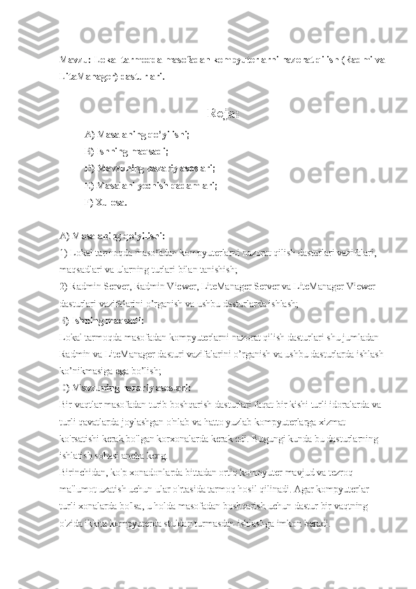 Mavzu: Lokal tarmoqda masofadan kompyuterlarni nazorat qilish (Radmi va
LitaManager) dasturlari.
Reja:
A) Masalaning qo’yilishi; 
B) Ishning maqsadi; 
D) Mavzuning nazariy asoslari; 
E) Masalani yechish qadamlari; 
F) Xulosa. 
A) Masalaning qo’yilishi: 
1) Lokal tarmoqda masofadan kompyuterlarni nazorat qilish dasturlari vazifalari, 
maqsadlari va ularning turlari bilan tanishish; 
2) Radmin Server, Radmin Viewer, LiteManager Server va LiteManager Viewer 
dasturlari vazifalarini o’rganish va ushbu dasturlarda ishlash; 
B) Ishning maqsadi: 
Lokal tarmoqda masofadan kompyuterlarni nazorat qilish dasturlari shu jumladan 
Radmin va LiteManager dasturi vazifalarini o’rganish va ushbu dasturlarda ishlash 
ko’nikmasiga ega bo’lish; 
D) Mavzuning nazariy asoslari: 
Bir vaqtlar masofadan turib boshqarish dasturlari faqat bir kishi turli idoralarda va 
turli qavatlarda joylashgan o'nlab va hatto yuzlab kompyuterlarga xizmat 
ko'rsatishi kerak bo'lgan korxonalarda kerak edi. Bugungi kunda bu dasturlarning 
ishlatish sohasi ancha keng. 
Birinchidan, ko'p xonadonlarda bittadan ortiq kompyuter mavjud va tezroq 
ma'lumot uzatish uchun ular o'rtasida tarmoq hosil qilinadi. Agar kompyuterlar 
turli xonalarda bo'lsa, u holda masofadan boshqarish uchun dastur bir vaqtning 
o'zida ikkita kompyuterda stuldan turmasdan ishlashga imkon beradi.  