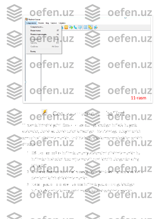    Соединиться с…      bo ’ limi
11- rasmda   birinchisi   ya ’ ni    Соединиться с…     ga   kiradigan   bo ’ lsak    bu   yerda    
sozlamalar ,  ulanish   va   ulanish   turlari   ko ’ rsatilgan     biz   o ’ zimizga    qulayini   tanlab  
tarmoq   hosil   qilishimiz   mumkin .  Endi   biz   bu   barcha    kompanentalar   bilan   tanishib  
chiqamiz .
1 Общие настройки   bo ’ limda   umumiy   zozlamalrni   qilishimiz   mumkin   bu  
bo ’ limdan   boshqalari   faqat   mijoz   manzili   nomi   kiritilib   ulangandan   so ’ ng  
ishlaydi
2 C истема безопасностии  windows   ga   kirib    windowsning   barcha   xafsizlik  
tizimlarini   ko ’ rib   chikishimiz   mumkin .
3 Екран удаленного компьютера   bo ’ limda  удаленного  ga   kiradigan   
bo ’ lsak  ,  biz   mijoz   kompyuterini   masofadan   boshqarishimiz   mumkin .11-rasm  