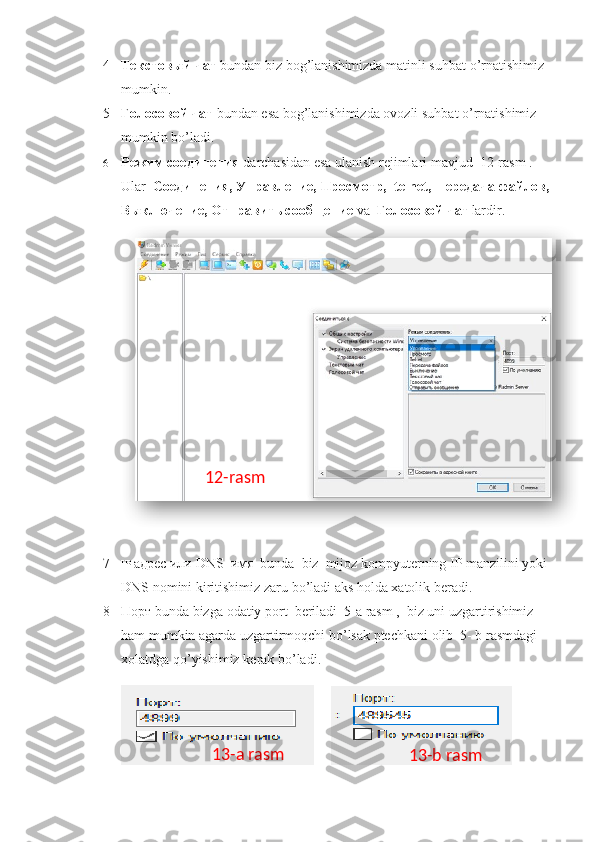 4 Текстовый чат   bundan   biz   bog ’ lanishimizda   matinli   suhbat   o ’ rnatishimiz  
mumkin .
5 Голосовой чат   bundan   esa   bog ’ lanishimizda   ovozli   suhbat   o ’ rnatishimiz  
mumkin   bo ’ ladi .
6 Режим соединения   darchasidan   esa   ulanish   rejimlari   mavjud   12- rasm  . 
Ular    Соединения, Управление, Просмотр,   telnet ,  передача файлов,
Выключение, Отправить сообщение  va   Голосовой чат   lardir .
7 IP   адрес или  DNS   имя   bunda    biz    mijoz   kompyuterning   IP   manzilini   yoki  
DNS   nomini   kiritishimiz   zaru   bo ’ ladi   aks   holda   xatolik   beradi .
8 Порт  bunda   bizga   odatiy   port    beriladi   5- a   rasm  ,   biz   uni   uzgartirishimiz  
ham   mumkin   agarda   uzgartirmoqchi   bo ’ lsak   ptechkani   olib   5-  b   rasmdagi  
xolatdga   qo ’ yishimiz   kerak   bo ’ ladi .
                    12-rasm
13-a rasm
13-b rasm  