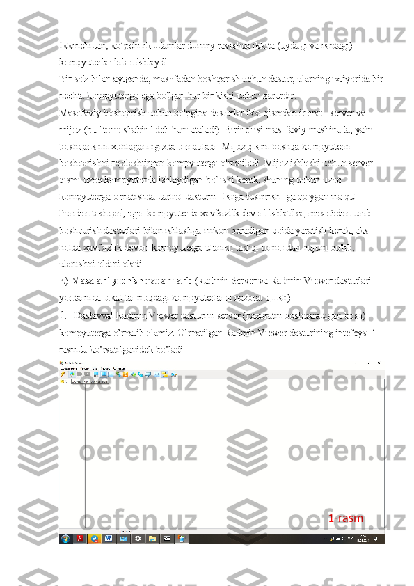 Ikkinchidan, ko’pchilik odamlar doimiy ravishda ikkita (uydagi va ishdagi) 
kompyuterlar bilan ishlaydi. 
Bir so'z bilan aytganda, masofadan boshqarish uchun dastur, ularning ixtiyorida bir
nechta kompyuterga ega bo'lgan har bir kishi uchun zarurdir. 
Masofaviy boshqarish uchun ko'pgina dasturlar ikki qismdan iborat - server va 
mijoz (bu "tomoshabin" deb ham ataladi). Birinchisi masofaviy mashinada, ya'ni 
boshqarishni xohlaganingizda o'rnatiladi. Mijoz qismi boshqa kompyuterni 
boshqarishni rejalashtirgan kompyuterga o'rnatiladi. Mijoz ishlashi uchun server 
qismi uzoq kompyuterda ishlaydigan bo'lishi kerak, shuning uchun uzoq 
kompyuterga o'rnatishda darhol dasturni "Ishga tushirish" ga qo'ygan ma'qul. 
Bundan tashqari, agar kompyuterda xavfsizlik devori ishlatilsa, masofadan turib 
boshqarish dasturlari bilan ishlashga imkon beradigan qoida yaratish kerak, aks 
holda xavfsizlik devori kompyuterga ulanish tashqi tomondan hujum bo'lib, 
ulanishni oldini oladi. 
E) Masalani yechish qadamlari: ( Radmin Server va Radmin Viewer dasturlari 
yordamida lokal tarmoqdagi kompyuterlarni nazorat qilish) 
1 .   Dastavval Radmin Viewer dasturini server (nazoratni boshqaradigan bosh) 
kompyuterga o’rnatib olamiz. O’rnatilgan Radmin Viewer dasturining intefeysi 1-
rasmda ko’rsatilganidek bo’ladi. 
1-rasm 