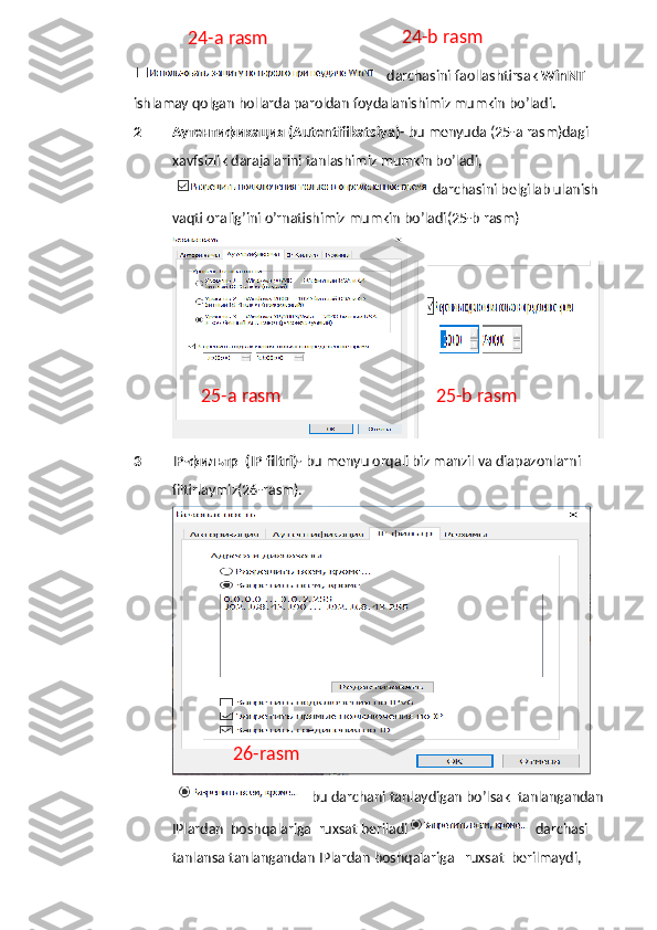   darchasini faollashtirsak  WinNT  
ishlamay qolgan hollarda paroldan foydalanishimiz mumkin bo’ladi .
2 Аутентификация (Autentifikatsiya)-  bu menyuda (25-a rasm)dagi  
xavfsizlik darajalarini tanlashimiz mumkin bo’ladi,
darchasini belgilab ulanish 
vaqti oralig’ini o’rnatishimiz mumkin bo’ladi(25-b rasm)
  
3 IP-фильтр  (IP filtri)-  bu menyu orqali biz manzil va diapazonlarni 
filtirlaymiz(26-rasm).
bu   darchani   tanlaydigan   bo ’ lsak    tanlangandan  
IPlardan    boshqalariga    ruxsat   beriladi   darchasi   
tanlansa   tanlangandan   IPlardan   boshqalariga     ruxsat    berilmaydi ,24-a rasm 24-b rasm
26-rasm25-a rasm 25-b rasm 