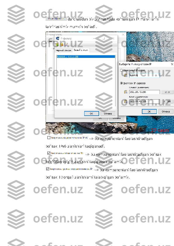   darchasidan   biz  (27- rasm ) da   ko ’ rsatilgan   IP   manzillarini  
tahrirlashimiz   mumkin   bo ’ ladi  .    
  =>  bu kompanentani faollashtiradigan 
bo’lsak  IPv6 ulanishlari taqiqlanadi. 
  =>  bu kompanentani faollashtiradigan bo’lsak
to’g’ridan-to’g’ri ulanishni taqiqlagan bo’lamiz.
=>  bu kompanentani faollashtiradigan 
bo’lsak  ID orqali ulanishlarni talab qilgan bo’lamiz. 27-rasm 