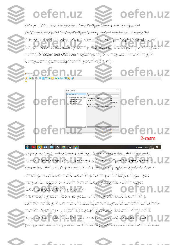 So’ngra ushbu dasturda nazorat o’rnatiladigan kompyuterlar ro’yxatini 
shakllantiramiz ya’ni boshqariladigan kompyuterlani nomini va IP manzilini 
dasturga kiritamiz. Buning uchun 1-rasmdagi ko’rsatilgan belgini bosamiz. Hosil 
bo’lgan   Новое   соединение   oynasining  Имя   записи :  darchasiga mijoz kompyuter 
nomini,  IP  адрес   или  DNS  имя   maydoniga mijoz kompyuter IP manzilini yoki 
kompyuterning tarmoqdagi nomini yozamiz (2-rasm). 
Keyingi qadamda mijoz kompyuterlarga Radmin Server dasturini o’rnatamiz 
olamiz. O’rnatgandan so’ng  Пуск  menyusida hosil bo’lgan  Запусить  Radmin 
Server dasturini tanlash yordamida bu dasturni ishga yurgizamiz (odatda dastur 
o’rnatilgan vaqtda avtomatik dastur ishga tushirilgan bo’ladi), so’ngra  Пуск  
menyusida  Настройки  Radmin Server dasturi yordamida Radmin server 
dasturining parametrlarni sozlaymiz. 
3-rasmdagi oynadan  Режим   запуска …. Tugmasini tanlasak dasturni ishga 
tushirish qo’lda yoki avtomatik holatda bajarilishi buyruqlaridan birini tanlashimiz 
mumkin. Agar  Вручную  (qo’lda) buyrug’ini tanlasak dasturni o’zimiz qo’lda 
ishga tushiramiz, aks holda ( Автоматически  ni tanlasak) dastur kompyuter 
yoqilgandan darhol ishga avtomatik holda ishga tushadi, bu albatta bazi holatlarda  2-rasm 