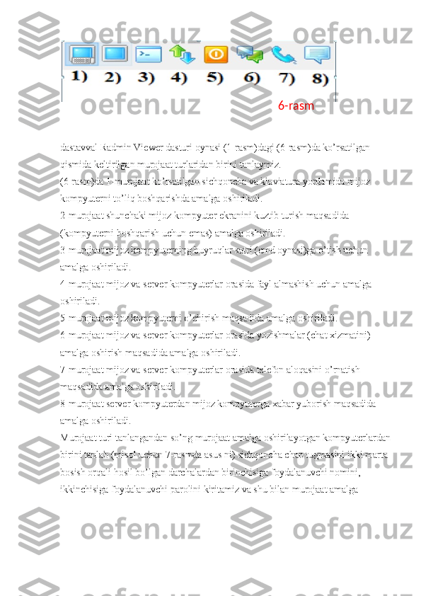 dastavval Radmin Viewer dasturi oynasi (1-rasm)dagi (6-rasm)da ko’rsatilgan 
qismida keltirilgan murojaat turlaridan birini tanlaymiz. 
(6-rasm)da 1-murojaat ko’rsatilgan sichqoncha va klaviatura yordamida mijoz 
kompyuterni to’liq boshqarishda amalga oshiriladi. 
2-murojaat shunchaki mijoz kompyuter ekranini kuztib turish maqsadida 
(kompyuterni boshqarish uchun emas) amalga oshiriladi. 
3-murojaat mijoz kompyuterning buyruqlar satri (cmd oynasi)ga o’tish uchun 
amalga oshiriladi. 
4-murojaat mijoz va server kompyuterlar orasida fayl almashish uchun amalga 
oshiriladi. 
5-murojaat mijoz kompyuterni o’chirish maqsadida amalga oshiriladi. 
6-murojaat mijoz va server kompyuterlar orasida yozishmalar (chat xizmatini) 
amalga oshirish maqsadida amalga oshiriladi. 
7-murojaat mijoz va server kompyuterlar orasida telefon aloqasini o’rnatish 
maqsadida amalga oshiriladi. 
8-murojaat server kompyuterdan mijoz kompyuterga xabar yuborish maqsadida 
amalga oshiriladi. 
Murojaat turi tanlangandan so’ng murojaat amalga oshirilayotgan kompyuterlardan
birini tanlab (misol uchun 7-rasmda asus ni) sichqoncha chap tugmasini ikki marta 
bosish orqali hosil bo’lgan darchalardan birinchisiga foydalanuvchi nomini, 
ikkinchisiga foydalanuvchi parolini kiritamiz va shu bilan murojaat amalga  6-rasm 