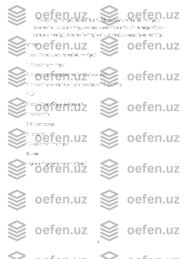 Diqqatning mohiyati va vazifalari. Diqqat tushunchasi va mohiyati.
Beparvolik - bu odamning uzoq vaqt davomida aniq bir narsaga e'tibor
qarata olmasligi. Beparvolikning ikki turi mavjud: xayoliy va haqiqiy.
Kirish 
1-bob Diqqat tushunchasi va mohiyati 
1.Diqqatning mohiyati 
2.Diqqatning nazariyalari va fiziologik asoslari 
3.Diqqatning asosiy psixologik nazariyalari Diqqatning 
4.turi 
2-bob Diqqatning xususiyatlari 
1 . Barqarorlik 
2.Konsentratsiya 
3.Tarqatish 
4.O'zgartirish imkoniyati 
Xulosa 
Foydalanilgan manbalar ro'yxati
1 