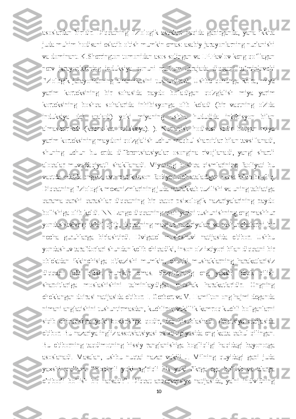 asoslardan   biridir.   Diqqatning   fiziologik   asoslari   haqida   gapirganda,   yana   ikkita
juda muhim hodisani eslatib o'tish mumkin emas: asabiy jarayonlarning nurlanishi
va dominant. K.Sherrington tomonidan asos solingan va I.P.Pavlov keng qo llaganʻ
nerv   jarayonlarining   induksiya   qonuni   ma lum   darajada   diqqatni   ta minlovchi	
ʼ ʼ
fiziologik   jarayonlarning   dinamikasini   tushuntiradi.   Ushbu   qonunga   ko'ra,   miya
yarim   korteksining   bir   sohasida   paydo   bo'ladigan   qo'zg'alish   miya   yarim
korteksining   boshqa   sohalarida   inhibisyonga   olib   keladi   (bir   vaqtning   o'zida
induksiya   deb   ataladi)   yoki   miyaning   ushbu   hududida   inhibisyon   bilan
almashtiriladi   (ketma-ket   induksiya).   ).   Nurlanish   hodisasi   sodir   bo'lgan   miya
yarim korteksining maydoni qo'zg'alish uchun maqbul sharoitlar bilan tavsiflanadi,
shuning   uchun   bu   erda   differentsiatsiyalar   osongina   rivojlanadi,   yangi   shartli
aloqalar   muvaffaqiyatli   shakllanadi.   Miyaning   boshqa   qismlarining   faoliyati   bu
vaqtda odatda ongsiz, avtomatik inson faoliyati deb ataladigan narsa bilan bog'liq.
Diqqatning fiziologik mexanizmlarining juda murakkab tuzilishi va uning tabiatiga
qarama-qarshi   qarashlar   diqqatning   bir   qator   psixologik   nazariyalarining   paydo
bo'lishiga olib keldi. NN Lange diqqatning mohiyatini tushunishning eng mashhur
yondashuvlarini tahlil qilib, diqqatning mavjud nazariyalari va tushunchalarini bir
necha   guruhlarga   birlashtirdi.   Dvigatel   moslashuvi   natijasida   e'tibor.   Ushbu
yondashuv tarafdorlari shundan kelib chiqadiki, inson o'z ixtiyori bilan diqqatni bir
ob'ektdan   ikkinchisiga   o'tkazishi   mumkin,   chunki   mushaklarning   harakatlarisiz
diqqatni   jalb   qilish   mumkin   emas.   Sezgilarning   eng   yaxshi   idrok   qilish
sharoitlariga   moslashishini   ta'minlaydigan   mushak   harakatlaridir.   Ongning
cheklangan doirasi natijasida e'tibor. I. Gerbert va V. Hamilton ong hajmi deganda
nimani anglatishini tushuntirmasdan, kuchliroq vakillik kamroq kuchli bo'lganlarni
siqib   chiqarishga   yoki   bostirishga   qodir,   deb   hisoblashadi.   Emotsiya   natijasida
e'tibor. Bu nazariya ingliz assotsiatsiyasi psixologiyasida eng katta qabul qilingan.
Bu   e'tiborning   taqdimotning   hissiy   ranglanishiga   bog'liqligi   haqidagi   bayonotga
asoslanadi.   Masalan,   ushbu   nuqtai   nazar   vakili   J.   Milning   quyidagi   gapi   juda
yaxshi   ma’lum:   “Yoqimli   yoki   og‘riqli   his   yoki   fikrga   ega   bo‘lish   va   ularga
e’tiborli   bo‘lish   bir   narsadir”.   Diqqat   appersepsiya   natijasida,   ya'ni   individning
10 