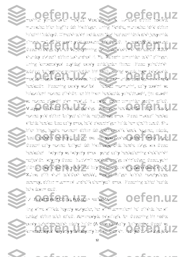 mashhur   yondashuvlari   mavjud.   Masalan,   D.   N.   Uznadze   e’tibor   bevosita
munosabat   bilan   bog’liq   deb   hisoblagan.   Uning   fikricha,   munosabat   ichki   e'tibor
holatini ifodalaydi. O'rnatish ta'siri ostida atrofdagi haqiqatni idrok etish jarayonida
olingan   ma'lum   bir   tasvir   yoki   taassurot   ta'kidlanadi.   Bu   tasvir   yoki   taassurot
diqqat ob'ektiga aylanadi  va jarayonning o'zi ob'ektivlashtirish deb ataladi. Xuddi
shunday   qiziqarli   e'tibor   tushunchasi   P.   Ya.   Xalperin   tomonidan   taklif   qilingan.
Uning   kontseptsiyasi   quyidagi   asosiy   qoidalardan   iborat:   Diqqat   yo'naltirish-
tadqiqot   faoliyatining   momentlaridan   biri   bo'lib,   hozirgi   vaqtda   inson   psixikasida
mavjud   bo'lgan   tasvir,   fikr,   boshqa   hodisaning   mazmuniga   qaratilgan   psixologik
harakatdir.   Diqqatning   asosiy   vazifasi   -   harakat   mazmunini,   aqliy   tasvirni   va
hokazolarni   nazorat   qilishdir.Har   bir   inson   harakatida   yo'naltiruvchi,   ijro   etuvchi
va   nazorat   qiluvchi   qism   mavjud.   Bu   oxirgi   e'tibor   tomonidan   taqdim   etiladi.
Muayyan   mahsulot   ishlab   chiqarishga   qaratilgan   harakatlardan   farqli   o'laroq,
nazorat   yoki   e'tibor   faoliyati   alohida   natijaga   ega   emas.   Diqqat   mustaqil   harakat
sifatida harakat faqat aqliy emas, balki qisqartirilgan holda ham ajralib turadi. Shu
bilan   birga,   barcha   nazoratni   e'tibor   deb   hisoblamaslik   kerak.   Nazorat,   odatda,
faqat   harakatni   baholaydi,   e'tibor   esa   uni   yaxshilashga   yordam   beradi.   Agar
diqqatni   aqliy   nazorat   faoliyati   deb   hisoblasak,   unda   barcha   o'ziga   xos   diqqat
harakatlari   -   ixtiyoriy   va   ixtiyoriy   emas   -   yangi   aqliy   harakatlarning   shakllanishi
natijasidir. Ixtiyoriy diqqat - bu tizimli ravishda amalga oshiriladigan diqqat, ya'ni
oldindan belgilangan reja yoki model bo'yicha amalga oshiriladigan nazorat shakli.
Xulosa   qilib   shuni   ta'kidlash   kerakki,   mavjud   bo'lgan   ko'plab   nazariyalarga
qaramay,   e'tibor   muammosi   unchalik   ahamiyatli   emas.   Diqqatning   tabiati   haqida
bahs davom etadi. 
1.4 Diqqat turlari Diqqat heterojen hodisadir. 
Eng   xilma-xillikda   hayotiy   vaziyatlar,   har   xil   muammolarni   hal   qilishda   har   xil
turdagi   e'tibor   talab   etiladi.   Zamonaviyda   psixologik   fan   diqqatning   bir   nechta
asosiy   turlarini   ajratish   odatiy   holdir   (A   ilovasi).   Aqliy   faoliyatning   diqqati   va
konsentratsiyasi ixtiyoriy yoki ixtiyoriy bo'lishi mumkin. Faoliyat bizni o'ziga jalb
12 