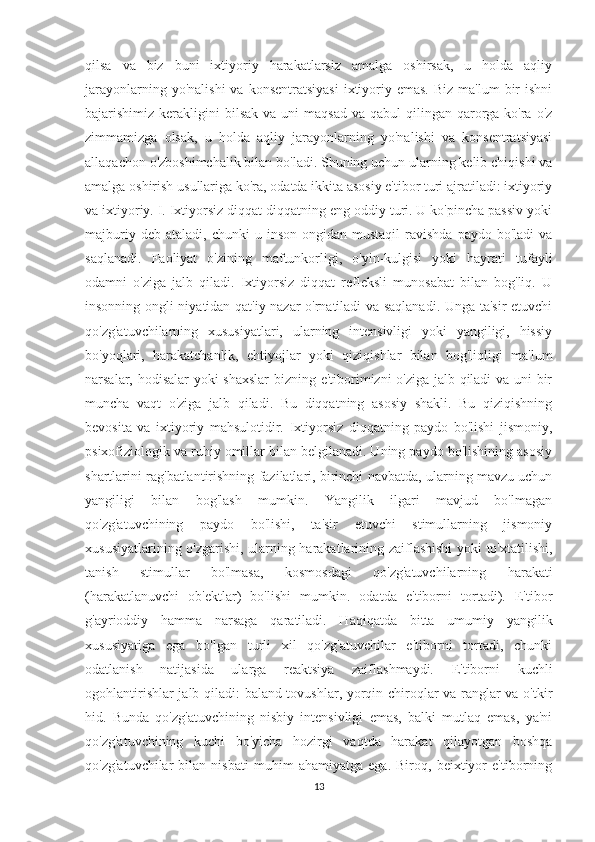 qilsa   va   biz   buni   ixtiyoriy   harakatlarsiz   amalga   oshirsak,   u   holda   aqliy
jarayonlarning  yo'nalishi   va  konsentratsiyasi  ixtiyoriy emas.  Biz  ma'lum   bir   ishni
bajarishimiz kerakligini   bilsak   va uni   maqsad  va  qabul  qilingan  qarorga  ko'ra  o'z
zimmamizga   olsak,   u   holda   aqliy   jarayonlarning   yo'nalishi   va   konsentratsiyasi
allaqachon o'zboshimchalik bilan bo'ladi. Shuning uchun ularning kelib chiqishi va
amalga oshirish usullariga ko'ra, odatda ikkita asosiy e'tibor turi ajratiladi: ixtiyoriy
va ixtiyoriy. I. Ixtiyorsiz diqqat diqqatning eng oddiy turi. U ko'pincha passiv yoki
majburiy  deb  ataladi,   chunki   u  inson  ongidan  mustaqil   ravishda   paydo  bo'ladi  va
saqlanadi.   Faoliyat   o'zining   maftunkorligi,   o'yin-kulgisi   yoki   hayrati   tufayli
odamni   o'ziga   jalb   qiladi.   Ixtiyorsiz   diqqat   refleksli   munosabat   bilan   bog'liq.   U
insonning ongli niyatidan qat'iy nazar o'rnatiladi va saqlanadi. Unga ta'sir etuvchi
qo'zg'atuvchilarning   xususiyatlari,   ularning   intensivligi   yoki   yangiligi,   hissiy
bo'yoqlari,   harakatchanlik,   ehtiyojlar   yoki   qiziqishlar   bilan   bog'liqligi   ma'lum
narsalar, hodisalar  yoki shaxslar bizning e'tiborimizni o'ziga jalb qiladi va uni bir
muncha   vaqt   o'ziga   jalb   qiladi.   Bu   diqqatning   asosiy   shakli.   Bu   qiziqishning
bevosita   va   ixtiyoriy   mahsulotidir.   Ixtiyorsiz   diqqatning   paydo   bo'lishi   jismoniy,
psixofiziologik va ruhiy omillar bilan belgilanadi. Uning paydo bo'lishining asosiy
shartlarini rag'batlantirishning fazilatlari, birinchi navbatda, ularning mavzu uchun
yangiligi   bilan   bog'lash   mumkin.   Yangilik   ilgari   mavjud   bo'lmagan
qo'zg'atuvchining   paydo   bo'lishi,   ta'sir   etuvchi   stimullarning   jismoniy
xususiyatlarining o'zgarishi, ularning harakatlarining zaiflashishi yoki to'xtatilishi,
tanish   stimullar   bo'lmasa,   kosmosdagi   qo'zg'atuvchilarning   harakati
(harakatlanuvchi   ob'ektlar)   bo'lishi   mumkin.   odatda   e'tiborni   tortadi).   E'tibor
g'ayrioddiy   hamma   narsaga   qaratiladi.   Haqiqatda   bitta   umumiy   yangilik
xususiyatiga   ega   bo'lgan   turli   xil   qo'zg'atuvchilar   e'tiborni   tortadi,   chunki
odatlanish   natijasida   ularga   reaktsiya   zaiflashmaydi.   E'tiborni   kuchli
ogohlantirishlar jalb qiladi: baland tovushlar, yorqin chiroqlar va ranglar va o'tkir
hid.   Bunda   qo'zg'atuvchining   nisbiy   intensivligi   emas,   balki   mutlaq   emas,   ya'ni
qo'zg'atuvchining   kuchi   bo'yicha   hozirgi   vaqtda   harakat   qilayotgan   boshqa
qo'zg'atuvchilar   bilan   nisbati   muhim   ahamiyatga   ega.   Biroq,   beixtiyor   e'tiborning
13 