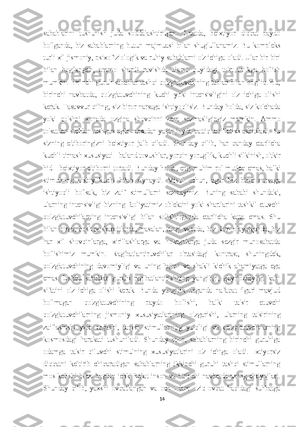 sabablarini   tushunish   juda   soddalashtirilgan.   Odatda,   beixtiyor   diqqat   paydo
bo'lganda,   biz   sabablarning   butun   majmuasi   bilan   shug'ullanamiz.   Bu   kompleks
turli xil jismoniy, psixofiziologik va ruhiy sabablarni o'z ichiga oladi. Ular bir-biri
bilan   bog'langan,   ammo   shartli   ravishda   ularni   quyidagi   to'rt   toifaga   bo'lish
mumkin. Birinchi guruh sabablar tashqi qo'zg'atuvchining tabiati bilan bog'liq. Bu,
birinchi   navbatda,   qo'zg'atuvchining   kuchi   yoki   intensivligini   o'z   ichiga   olishi
kerak. Tasavvur qiling, siz biror narsaga ishtiyoqlisiz. Bunday holda, siz ko'chada
yoki   qo'shni   xonada   ozgina   shovqinni   ham   sezmasligingiz   mumkin.   Ammo
to'satdan stoldan tushgan og'ir narsadan yaqin joyda qattiq taqillatish eshitiladi. Bu
sizning   e'tiboringizni   beixtiyor   jalb   qiladi.   Shunday   qilib,   har   qanday   etarlicha
kuchli tirnash xususiyati - baland tovushlar, yorqin yorug'lik, kuchli silkinish, o'tkir
hid - beixtiyor e'tiborni tortadi. Bunday holda, eng muhim rol mutlaq emas, balki
stimulning   nisbiy   kuchi   bilan   o'ynaydi.   Misol   uchun,   agar   biz   biror   narsaga
ishtiyoqli   bo'lsak,   biz   zaif   stimullarni   sezmaymiz.   Buning   sababi   shundaki,
ularning  intensivligi   bizning  faoliyatimiz  ob'ektini   yoki  shartlarini  tashkil  etuvchi
qo'zg'atuvchilarning   intensivligi   bilan   solishtirganda   etarlicha   katta   emas.   Shu
bilan birga, boshqa  sharoitlarda, masalan,  tungi  vaqtda, biz dam  olayotganda, biz
har   xil   shovqinlarga,   xirillashlarga   va   hokazolarga   juda   sezgir   munosabatda
bo'lishimiz   mumkin.   Rag'batlantiruvchilar   o'rtasidagi   kontrast,   shuningdek,
qo'zg'atuvchining   davomiyligi   va   uning   hajmi   va   shakli   kichik   ahamiyatga   ega
emas.   Ushbu   sabablar   guruhi   rag'batlantirishning   yangiligi,   g'ayrioddiyligi   kabi
sifatini   o'z   ichiga   olishi   kerak.   Bunda   yangilik   deganda   nafaqat   ilgari   mavjud
bo'lmagan   qo'zg'atuvchining   paydo   bo'lishi,   balki   ta'sir   etuvchi
qo'zg'atuvchilarning   jismoniy   xususiyatlarining   o'zgarishi,   ularning   ta'sirining
zaiflashishi   yoki   tugashi,   tanish   stimullarning   yo'qligi   va   qo'zg'atuvchilarning
kosmosdagi   harakati   tushuniladi.   Shunday   qilib,   sabablarning   birinchi   guruhiga
odamga   ta'sir   qiluvchi   stimulning   xususiyatlarini   o'z   ichiga   oladi.   Ixtiyorsiz
diqqatni   keltirib   chiqaradigan   sabablarning   ikkinchi   guruhi   tashqi   stimullarning
mos kelishi  bilan  bog'liq ichki  holat  inson va birinchi  navbatda uning ehtiyojlari.
Shunday   qilib,   yaxshi   ovqatlangan   va   och   odam   oziq-ovqat   haqidagi   suhbatga
14 