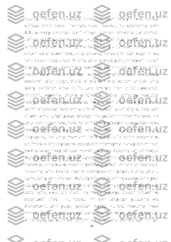 butunlay   boshqacha   munosabatda   bo'ladi.   Och   odam   beixtiyor   ovqat   haqidagi
suhbatga   e'tibor   beradi.   Fiziologik   nuqtai   nazardan,   bu   sabablarning   ta'siri
A.A.Uxtomskiy   tomonidan   taklif   qilingan   dominant   printsipida   tushuntiriladi.
Uchinchi   guruh   sabablar   shaxsning   umumiy   yo'nalishi   bilan   bog'liq.   Bizni   nima
ko'proq   qiziqtiradi   va   bizning   manfaatlarimiz,   shu   jumladan   professionallar
sohasini  tashkil  etuvchi  narsa,  qoida tariqasida,  biz tasodifan  duch kelgan bo'lsak
ham,   diqqatni   o'ziga   tortadi.   Shuning   uchun   ko'chada   yurib,   politsiyachi   noto'g'ri
qo'yilgan   mashinaga,   me'mor   yoki   rassom   esa   eski   binoning   go'zalligiga   e'tibor
beradi.   Muharrir   kitob   matnidagi   xatolarni   osongina   topadi,   u   shunchaki
zavqlanish   uchun   o'qigan,   chunki   stilistik   va   boshqa   xatolarni   aniqlash   uning
kasbiy   qiziqishlari   sohasi   bo'lib,   uzoq   amaliyot   bilan   qo'llab-quvvatlanadi.
Binobarin,   shaxsning   umumiy   yo'nalishi   va   oldingi   tajribaning   mavjudligi
beixtiyor   e'tiborning   paydo   bo'lishiga   bevosita   ta'sir   qiladi.   Beixtiyor   e'tiborni
keltirib   chiqaradigan   sabablarning   to'rtinchi   mustaqil   guruhi   sifatida   bizda   ta'sir
qiluvchi   stimul   tufayli   yuzaga   keladigan   his-tuyg'ularni   nomlashimiz   kerak.   Biz
uchun qiziq bo'lgan narsa, bizda ma'lum bir hissiy reaktsiyani qo'zg'atadigan narsa,
beixtiyor   e'tiborning   eng   muhim   sababidir.   Misol   uchun,   qiziqarli   kitobni
o'qiyotganda,   biz   uning   mazmunini   idrok   etishga   to'liq   e'tibor   qaratamiz   va
atrofimizda sodir bo'layotgan voqealarga e'tibor bermaymiz. Bunday e'tiborni haqli
ravishda   asosan   hissiy   deb   atash   mumkin.   Ixtiyorsiz   diqqatning   uch   turi   mavjud.
Majburiy e'tibor. Har qanday xavf tug'diradigan har bir narsada qo'zg'atuvchining
intensivligi, uning vaqt va makon bo'yicha uzunligi kabi omillar bilan belgilanadi.
Diqqatning   ushbu   shaklida   o'rganish   ahamiyatsiz   rol   o'ynaydi,   shuning   uchun   u
tug'ma, tabiiy deb nomlangan. Majburiy e'tibor ob'ektlarining xususiyatlari ro'yxati
odatda taassurotning intensivligidan boshlanadi. Bizning e'tiborimizni baland ovoz,
qattiq   og'riq,   sovuq   jalb   qiladi.   Eng   muhim   xususiyat   diqqatni   tortuvchi   va
chalg'ituvchi   ob'ekt   -   bu   harakat.   Bir   kishi   uchayotgan   yulduzning   xira
chiziqchasini,   uchib   yurgan   kapalakni   payqadi.   Bu   erda   mavzuning   hissasi
minimal, garchi u butunlay chiqarib tashlanmasa ham. Misol uchun, odamlar turli
xil   idroklarga   ega   va   bir   kishi   e'tiborni   jalb   qilish   uchun   etarlicha   kuchli   bo'lgan
15 