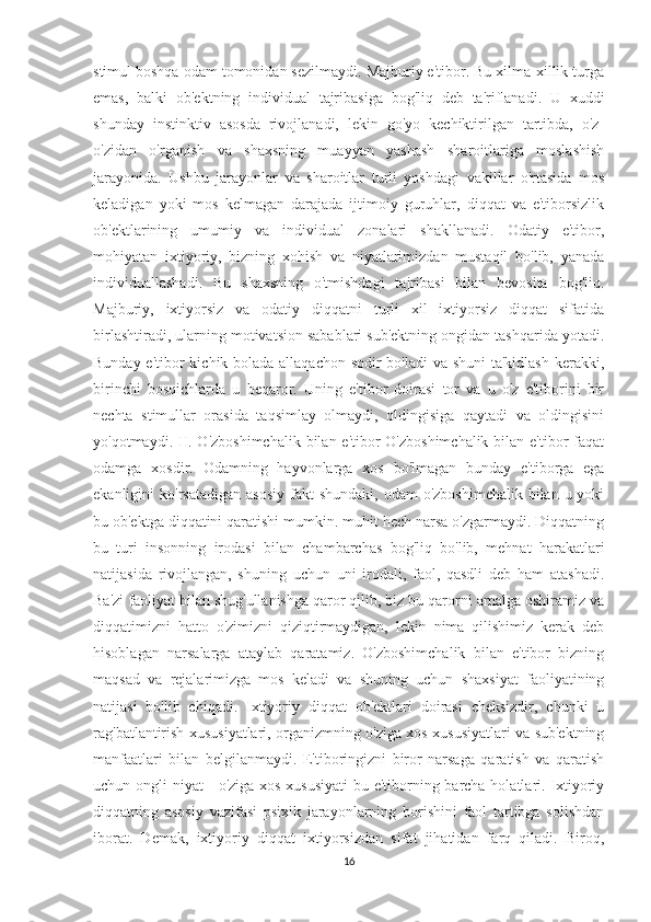 stimul boshqa odam tomonidan sezilmaydi. Majburiy e'tibor. Bu xilma-xillik turga
emas,   balki   ob'ektning   individual   tajribasiga   bog'liq   deb   ta'riflanadi.   U   xuddi
shunday   instinktiv   asosda   rivojlanadi,   lekin   go'yo   kechiktirilgan   tartibda,   o'z-
o'zidan   o'rganish   va   shaxsning   muayyan   yashash   sharoitlariga   moslashish
jarayonida.   Ushbu   jarayonlar   va   sharoitlar   turli   yoshdagi   vakillar   o'rtasida   mos
keladigan   yoki   mos   kelmagan   darajada   ijtimoiy   guruhlar,   diqqat   va   e'tiborsizlik
ob'ektlarining   umumiy   va   individual   zonalari   shakllanadi.   Odatiy   e'tibor,
mohiyatan   ixtiyoriy,   bizning   xohish   va   niyatlarimizdan   mustaqil   bo'lib,   yanada
individuallashadi.   Bu   shaxsning   o'tmishdagi   tajribasi   bilan   bevosita   bog'liq.
Majburiy,   ixtiyorsiz   va   odatiy   diqqatni   turli   xil   ixtiyorsiz   diqqat   sifatida
birlashtiradi, ularning motivatsion sabablari sub'ektning ongidan tashqarida yotadi.
Bunday e'tibor  kichik bolada allaqachon sodir bo'ladi  va shuni  ta'kidlash kerakki,
birinchi   bosqichlarda   u   beqaror.   Uning   e'tibor   doirasi   tor   va   u   o'z   e'tiborini   bir
nechta   stimullar   orasida   taqsimlay   olmaydi,   oldingisiga   qaytadi   va   oldingisini
yo'qotmaydi. II. O'zboshimchalik  bilan e'tibor O'zboshimchalik  bilan e'tibor  faqat
odamga   xosdir.   Odamning   hayvonlarga   xos   bo'lmagan   bunday   e'tiborga   ega
ekanligini  ko'rsatadigan  asosiy  fakt  shundaki,  odam   o'zboshimchalik  bilan  u yoki
bu ob'ektga diqqatini qaratishi mumkin. muhit hech narsa o'zgarmaydi. Diqqatning
bu   turi   insonning   irodasi   bilan   chambarchas   bog'liq   bo'lib,   mehnat   harakatlari
natijasida   rivojlangan,   shuning   uchun   uni   irodali,   faol,   qasdli   deb   ham   atashadi.
Ba'zi faoliyat bilan shug'ullanishga qaror qilib, biz bu qarorni amalga oshiramiz va
diqqatimizni   hatto   o'zimizni   qiziqtirmaydigan,   lekin   nima   qilishimiz   kerak   deb
hisoblagan   narsalarga   ataylab   qaratamiz.   O'zboshimchalik   bilan   e'tibor   bizning
maqsad   va   rejalarimizga   mos   keladi   va   shuning   uchun   shaxsiyat   faoliyatining
natijasi   bo'lib   chiqadi.   Ixtiyoriy   diqqat   ob'ektlari   doirasi   cheksizdir,   chunki   u
rag'batlantirish xususiyatlari, organizmning o'ziga xos xususiyatlari va sub'ektning
manfaatlari   bilan   belgilanmaydi.   E'tiboringizni   biror   narsaga   qaratish   va   qaratish
uchun ongli niyat - o'ziga xos xususiyati  bu e'tiborning barcha holatlari. Ixtiyoriy
diqqatning   asosiy   vazifasi   psixik   jarayonlarning   borishini   faol   tartibga   solishdan
iborat.   Demak,   ixtiyoriy   diqqat   ixtiyorsizdan   sifat   jihatidan   farq   qiladi.   Biroq,
16 