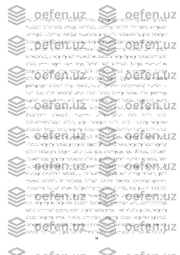 ma'lum bir signal turini kutishdan iborat. Kutilayotgan e'tiborning keskinligi qisqa
muddatli   to'lqinlarda   amalga   oshiriladi,   ularning   har   biri   bir   necha   soniyadan
oshmaydi.   Ularning   orasidagi   pauzalarda   yoki   to'liq   harakatsizlik,   yoki   beixtiyor
diqqatga o'tish - qulay sharoitlarda odatiy va chalg'itadigan narsalarda ixtiyorsiz. II.
Post-spontan   e'tibor   Bir   qator   psixologlar   e'tiborning   boshqa   turini   ajratib
ko'rsatishadi, u ixtiyoriy kabi maqsadli va dastlabki ixtiyoriy sa'y-harakatlarni talab
qiladi,   ammo   keyin   odam   ishga   "kirish"   kabi   ko'rinadi:   faoliyat   mazmuni   va
jarayoni   nafaqat   uning   natijasi,   balki   qiziqarli   bo'ladi.   va   ahamiyatli.   Bunday
e'tiborni   N.F.   Dobrynin   o'zboshimchalikdan   keyin.   Qiyin   matematik   masalani
yechayotgan   talabani   oling.   Dastlab,   bu   uni   umuman   qiziqtirmasligi   mumkin.   U
buni   faqat   qilish   kerakligi   uchun   oladi.   Talaba   doimiy   harakat   bilan   yechimga
qaytishi   kerak.   Ammo   endi   yechim   boshlandi,   to'g'ri   harakat   belgilandi,   vazifa
aniqroq   bo'ldi.   Talaba   uni   tobora   ko'proq   jalb   qiladi,   u   uni   qo'lga   oladi,   u
chalg'itishni   to'xtatadi:   muammo   uning   uchun   qiziq   bo'lib   qoldi.
O'zboshimchalikdan   e'tibor,   go'yo   beixtiyor   bo'lib   qoldi.   Haqiqiy   ixtiyorsiz
diqqatdan farqli o'laroq, ixtiyoriy diqqat ongli maqsadlar bilan bog'liq bo'lib qoladi
va ongli manfaatlar bilan quvvatlanadi. Shu bilan birga, ixtiyoriy diqqatdan farqli
o'laroq, ixtiyoriy harakat yo'q yoki deyarli yo'q. Shubhasiz, ixtiyoriylikdan keyingi
e'tibor   pedagogik   jarayon   uchun   juda   katta   ahamiyatga   ega.   Albatta,   o'qituvchi
o'quvchilarga ixtiyoriy harakatlar qilishda yordam berishi mumkin va kerak, lekin
bu jarayon  charchaydi. Binobarin, yaxshi  o‘qituvchi  bolani  o‘ziga  rom  etishi,  uni
shunday   qiziqtirishi   kerakki,   u   o‘z   kuchini   behuda   sarf   qilmay   ishlasin,   ya’ni
maqsad   qiziqishi,   ish   natijasiga   bo‘lgan   qiziqish   bevosita   qiziqishga   aylansin.
Diqqatning   bu   turi   shaxs   faoliyatining   mutlaqo   alohida,   eng   yuqori   shaklidir.
Buning   ortida   nafaqat   faoliyatning   maqsadliligi,   balki   unga   bo'lgan   qiziqish   ham
bor.   Ixtiyoriy   va   ixtiyorsiz   diqqatni   farqlashda,   bir-biridan   uzib,   ularni   bir-biriga
tashqi tomondan qarama-qarshi qo'yish kerak emas. Hech shubha yo'qki, ixtiyoriy
diqqat   ixtiyoriy   emas.   Boshqa   tomondan,   ixtiyoriy   diqqat   ixtiyorsiz   aylanadi.
Beixtiyor   e'tibor   odatda   bevosita   qiziqish   bilan   boshqariladi.   Bunday   bevosita
qiziqish   bo'lmagan   joyda   o'zboshimchalik   bilan   e'tibor   talab   qilinadi   va   biz   ongli
18 