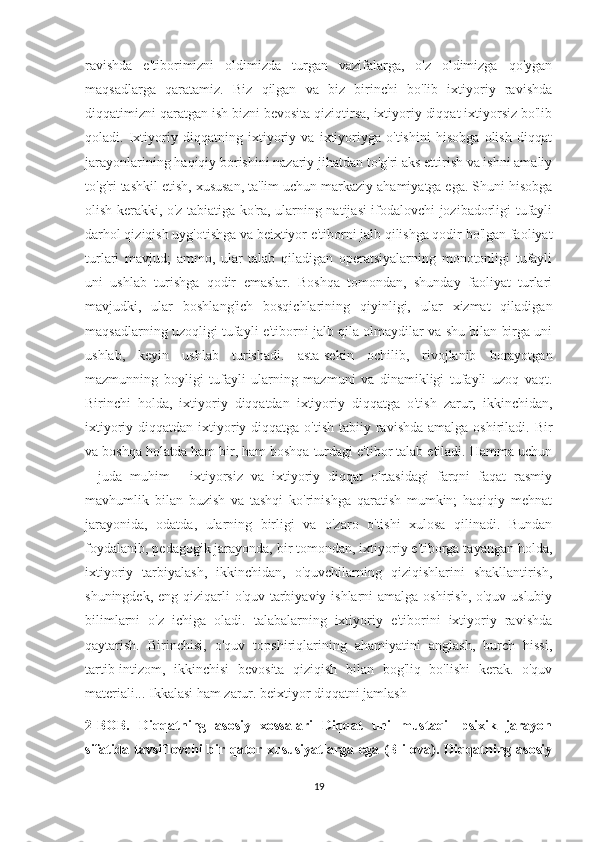 ravishda   e'tiborimizni   oldimizda   turgan   vazifalarga,   o'z   oldimizga   qo'ygan
maqsadlarga   qaratamiz.   Biz   qilgan   va   biz   birinchi   bo'lib   ixtiyoriy   ravishda
diqqatimizni qaratgan ish bizni bevosita qiziqtirsa, ixtiyoriy diqqat ixtiyorsiz bo'lib
qoladi.   Ixtiyoriy   diqqatning   ixtiyoriy   va   ixtiyoriyga   o'tishini   hisobga   olish   diqqat
jarayonlarining haqiqiy borishini nazariy jihatdan to'g'ri aks ettirish va ishni amaliy
to'g'ri tashkil etish, xususan, ta'lim uchun markaziy ahamiyatga ega. Shuni hisobga
olish kerakki, o'z tabiatiga ko'ra, ularning natijasi ifodalovchi jozibadorligi tufayli
darhol qiziqish uyg'otishga va beixtiyor e'tiborni jalb qilishga qodir bo'lgan faoliyat
turlari   mavjud;   ammo,   ular   talab   qiladigan   operatsiyalarning   monotonligi   tufayli
uni   ushlab   turishga   qodir   emaslar.   Boshqa   tomondan,   shunday   faoliyat   turlari
mavjudki,   ular   boshlang'ich   bosqichlarining   qiyinligi,   ular   xizmat   qiladigan
maqsadlarning uzoqligi tufayli e'tiborni jalb qila olmaydilar va shu bilan birga uni
ushlab,   keyin   ushlab   turishadi.   asta-sekin   ochilib,   rivojlanib   borayotgan
mazmunning   boyligi   tufayli   ularning   mazmuni   va   dinamikligi   tufayli   uzoq   vaqt.
Birinchi   holda,   ixtiyoriy   diqqatdan   ixtiyoriy   diqqatga   o'tish   zarur,   ikkinchidan,
ixtiyoriy diqqatdan ixtiyoriy diqqatga  o'tish tabiiy ravishda amalga  oshiriladi. Bir
va boshqa holatda ham bir, ham boshqa turdagi e'tibor talab etiladi. Hamma uchun
-   juda   muhim   -   ixtiyorsiz   va   ixtiyoriy   diqqat   o'rtasidagi   farqni   faqat   rasmiy
mavhumlik   bilan   buzish   va   tashqi   ko'rinishga   qaratish   mumkin;   haqiqiy   mehnat
jarayonida,   odatda,   ularning   birligi   va   o'zaro   o'tishi   xulosa   qilinadi.   Bundan
foydalanib, pedagogik jarayonda, bir tomondan, ixtiyoriy e'tiborga tayangan holda,
ixtiyoriy   tarbiyalash,   ikkinchidan,   o'quvchilarning   qiziqishlarini   shakllantirish,
shuningdek, eng qiziqarli  o'quv-tarbiyaviy ishlarni amalga oshirish, o'quv-uslubiy
bilimlarni   o'z   ichiga   oladi.   talabalarning   ixtiyoriy   e'tiborini   ixtiyoriy   ravishda
qaytarish.   Birinchisi,   o'quv   topshiriqlarining   ahamiyatini   anglash,   burch   hissi,
tartib-intizom,   ikkinchisi   bevosita   qiziqish   bilan   bog'liq   bo'lishi   kerak.   o'quv
materiali... Ikkalasi ham zarur. beixtiyor diqqatni jamlash 
2-BOB.   Diqqatning   asosiy   xossalari   Diqqat   uni   mustaqil   psixik   jarayon
sifatida tavsiflovchi bir qator xususiyatlarga ega (B ilova). Diqqatning asosiy
19 