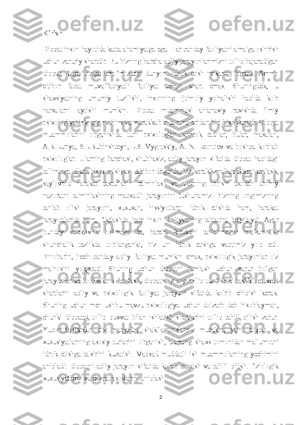 Kirish 
Diqqat inson hayotida katta ahamiyatga ega.  Har qanday faoliyatni amalga oshirish
uchun zaruriy shartdir. Bu bizning barcha aqliy jarayonlarimizni to'liq bajaradigan
diqqat;   faqat   diqqat   atrofimizdagi   dunyoni   idrok   etish   imkonini   beradi.   Ammo
e'tibor   faqat   muvaffaqiyatli   faoliyat   uchun   shart   emas.   Shuningdek,   u
shaxsiyatning   umumiy   tuzilishi,   insonning   ijtimoiy   yo'nalishi   haqida   ko'p
narsalarni   aytishi   mumkin.   Diqqat   muammosi   an'anaviy   ravishda   ilmiy
psixologiyaning eng muhim va murakkab muammolaridan biri hisoblanadi. Diqqat
muammolarini   o'rganishda   turli   psixologlar   ishtirok   etdilar,   bular,   masalan,
A.R.Luriya,   S.L.Rubinshteyn,   L.S.   Vygotskiy,   A.   N.   Leontiev   va   boshqa   ko'plab
psixologlar.   Ularning   barchasi,   shubhasiz,   aqliy   jarayon   sifatida   diqqat   haqidagi
ta'limotga ulkan hissa qo'shgan. E'tibor deganda, biz kerakli ma'lumotlarni tanlash,
saylovoldi   harakat   dasturlarini   ta'minlash   va   ularning   borishi   ustidan   doimiy
nazoratni   ta'minlashning   maqsadli   jarayonini   tushunamiz.   Bizning   ongimizning
tanlab   olish   jarayoni,   xususan,   hissiyotlarni   idrok   etishda   ham,   harakat
jarayonlarida   ham,   fikrlashda   ham   inson   faoliyatining   tabiatini   belgilaydi.   Agar
bunday   selektivlik   bo'lmaganida,   barcha   kiruvchi   tanlanmagan   ma'lumotlar
shunchalik   tezlikda   to'planganki,   biz   uni   idrok   etishga   vaqtimiz   yo'q   edi.
Binobarin,   hech   qanday   aqliy   faoliyat   mumkin   emas,   psixologik   jarayonlar   o'z
ma'nosini   yo'qotadi.   Shuning   uchun   diqqatni   jamlash   uchun   zarur   bo'lgan
jarayonlar  va hodisalarni  farqlash,  diqqatning eng  to'liq tuzilishini  tashkil  etuvchi
shartlarni   aqliy   va   psixologik   faoliyat   jarayoni   sifatida   ko'rib   chiqish   kerak.
Shuning   uchun   men   ushbu   mavzu   psixologiya   uchun   dolzarb   deb   hisoblayman,
chunki   diqqatni   to'liq   quvvat   bilan   ishlatish   shartlarini   to'liq   tahlil   qilish   zarur.
Yuqoridagilardan   biz   maqsadni   shakllantirishimiz   mumkin,   ya'ni   diqqat   va
xususiyatlarning   asosiy   turlarini   o'rganish,   ularning   shaxs   tomonidan   ma'lumotni
idrok   etishga   ta'sirini   kuzatish.   Maqsad   muddatli   ish   muammolarning   yechimini
aniqladi:   diqqatni   aqliy   jarayon   sifatida   ko'rib   chiqish   va   tahlil   qilish.   fiziologik
xususiyatlarni va diqqat asoslarini aniqlash. 
2 