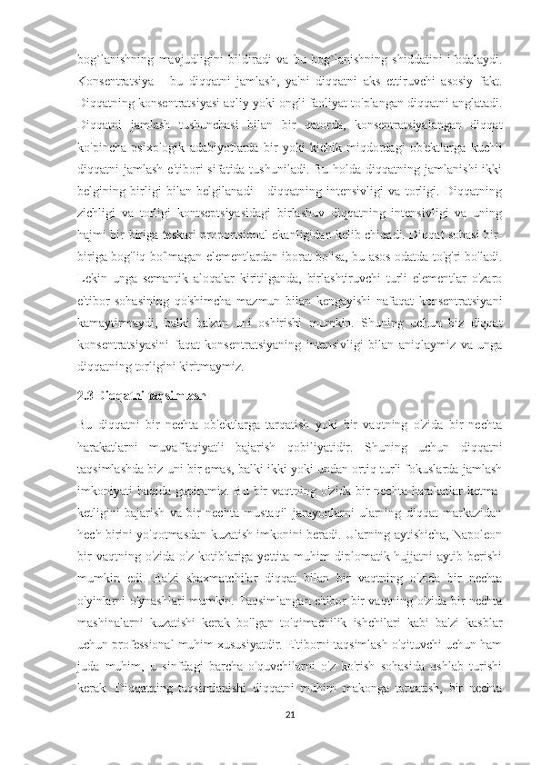 bog`lanishning   mavjudligini   bildiradi   va   bu   bog`lanishning   shiddatini   ifodalaydi.
Konsentratsiya   -   bu   diqqatni   jamlash,   ya'ni   diqqatni   aks   ettiruvchi   asosiy   fakt.
Diqqatning konsentratsiyasi aqliy yoki ongli faoliyat to'plangan diqqatni anglatadi.
Diqqatni   jamlash   tushunchasi   bilan   bir   qatorda,   konsentratsiyalangan   diqqat
ko'pincha   psixologik   adabiyotlarda   bir   yoki   kichik   miqdordagi   ob'ektlarga   kuchli
diqqatni  jamlash  e'tibori   sifatida tushuniladi.  Bu  holda  diqqatning  jamlanishi   ikki
belgining   birligi   bilan   belgilanadi   -   diqqatning   intensivligi   va   torligi.   Diqqatning
zichligi   va   torligi   kontseptsiyasidagi   birlashuv   diqqatning   intensivligi   va   uning
hajmi bir-biriga teskari proportsional ekanligidan kelib chiqadi. Diqqat sohasi bir-
biriga bog'liq bo'lmagan elementlardan iborat bo'lsa, bu asos odatda to'g'ri bo'ladi.
Lekin   unga   semantik   aloqalar   kiritilganda,   birlashtiruvchi   turli   elementlar   o'zaro
e'tibor   sohasining   qo'shimcha   mazmun   bilan   kengayishi   nafaqat   konsentratsiyani
kamaytirmaydi,   balki   ba'zan   uni   oshirishi   mumkin.   Shuning   uchun   biz   diqqat
konsentratsiyasini   faqat   konsentratsiyaning   intensivligi   bilan   aniqlaymiz   va   unga
diqqatning torligini kiritmaymiz. 
2.3 Diqqatni taqsimlash 
Bu   diqqatni   bir   nechta   ob'ektlarga   tarqatish   yoki   bir   vaqtning   o'zida   bir   nechta
harakatlarni   muvaffaqiyatli   bajarish   qobiliyatidir.   Shuning   uchun   diqqatni
taqsimlashda biz uni bir emas, balki ikki yoki undan ortiq turli fokuslarda jamlash
imkoniyati  haqida  gapiramiz.  Bu  bir  vaqtning  o'zida  bir   nechta harakatlar   ketma-
ketligini   bajarish   va   bir   nechta   mustaqil   jarayonlarni   ularning   diqqat   markazidan
hech birini yo'qotmasdan kuzatish imkonini beradi. Ularning aytishicha, Napoleon
bir   vaqtning o'zida  o'z  kotiblariga yettita  muhim  diplomatik hujjatni   aytib berishi
mumkin   edi.   Ba'zi   shaxmatchilar   diqqat   bilan   bir   vaqtning   o'zida   bir   nechta
o'yinlarni o'ynashlari mumkin. Taqsimlangan e'tibor bir vaqtning o'zida bir nechta
mashinalarni   kuzatishi   kerak   bo'lgan   to'qimachilik   ishchilari   kabi   ba'zi   kasblar
uchun professional muhim xususiyatdir. E'tiborni taqsimlash o'qituvchi uchun ham
juda   muhim,   u   sinfdagi   barcha   o'quvchilarni   o'z   ko'rish   sohasida   ushlab   turishi
kerak.   Diqqatning   taqsimlanishi   diqqatni   muhim   makonga   tarqatish,   bir   nechta
21 