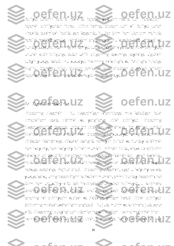 faoliyat   turlarini   parallel   ravishda   bajarish   yoki   bir   nechta   turli   harakatlarni
bajarish   qobiliyatidan   iborat.   E'tibor   bering,   diqqatni   turli   xil   faoliyat   turlari
o'rtasida   taqsimlash   haqida   gap   ketganda,   bu   har   doim   ham   ular   tom   ma'noda
parallel   ravishda   amalga   oshirilishini   anglatmaydi.   Bu   kamdan-kam   uchraydi   va
bunday taassurot odamning bir faoliyat turidan ikkinchisiga tezda o'tish qobiliyati,
unutish   sodir   bo'lgunga   qadar   uzilib   qolganning   davomiga   qaytishga   ulgurishi
tufayli   yuzaga   keladi.   Bu   xususiyat   insonning   psixologik   va   fiziologik   holatiga
bog'liq.   Charchoq   bilan,   diqqatni   jamlashni   talab   qiladigan   murakkab   ishlarni
bajarish jarayonida uning tarqalish maydoni odatda torayadi. 
2.4 Diqqatni almashtirish 
Diqqatning   o'zgarishi   -   bu   o'zgartirilgan   sharoitlarga   mos   keladigan   ba'zi
o'rnatishlarni   tezda   o'chirish   va   yangilariga   o'tish   qobiliyati.   Diqqatning
o'zgaruvchanligi   deganda   uning   bir   ob'ektdan   ikkinchisiga,   bir   faoliyat   turidan
boshqasiga  o'tishi  tushuniladi. Inson diqqatining bu xususiyati  uning diqqatini  bir
ob'ektdan   ikkinchisiga   o'tkazish   tezligida   namoyon   bo'ladi   va   bunday   ko'chirish
ham   ixtiyoriy,   ham   ixtiyoriy   bo'lishi   mumkin.   Birinchi   holda,   shaxs   o'z   e'tiborini
beixtiyor   uni   tasodifan   qiziqtirgan   narsaga   qaratadi,   ikkinchidan   -   ongli   ravishda,
iroda harakati bilan u o'zini biron bir narsaga, hatto o'zi unchalik qiziq bo'lmagan
narsaga   qaratishga   majbur   qiladi.   Diqqatning   o'zgarishi,   agar   u   ixtiyoriy   asosda
yuzaga kelsa, uning beqarorligini ko'rsatishi mumkin, ammo bunday beqarorlik har
doim   ham   uni   salbiy   sifat   deb   hisoblash   uchun   sabab   bo'lmaydi.   U   ko'pincha
tananing   vaqtincha   dam   olishiga,   analizatorga,   asab   tizimining   va   umuman
tananing   ish   qobiliyatini   saqlash   va   tiklashga   yordam   beradi.   O'tish   qobiliyati
e'tiborning moslashuvchanligini anglatadi - bu juda muhim va ko'pincha juda zarur
sifat. O'zgartirish qulayligi turli odamlar har xil: ba'zilari - oson almashtirish bilan -
oson va tez bir ishdan ikkinchisiga o'tish;  boshqalarga "kirish" bor yangi ish ko'p
22 