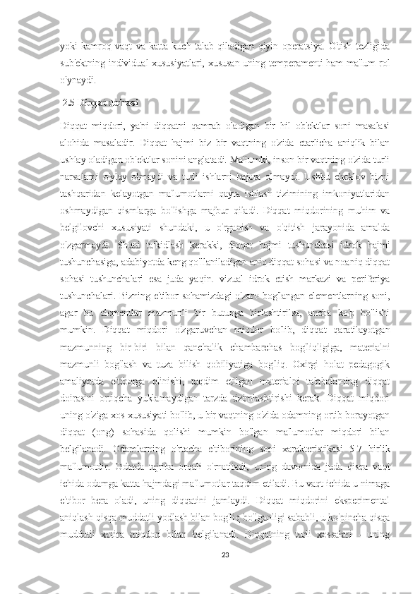 yoki   kamroq   vaqt   va   katta   kuch   talab   qiladigan   qiyin   operatsiya.   O'tish   tezligida
sub'ektning individual xususiyatlari, xususan uning temperamenti ham ma'lum rol
o'ynaydi.
 2.5 Diqqat doirasi 
Diqqat   miqdori,   ya'ni   diqqatni   qamrab   oladigan   bir   hil   ob'ektlar   soni   masalasi
alohida   masaladir.   Diqqat   hajmi   biz   bir   vaqtning   o'zida   etarlicha   aniqlik   bilan
ushlay oladigan ob'ektlar sonini anglatadi. Ma'lumki, inson bir vaqtning o'zida turli
narsalarni   o'ylay   olmaydi   va   turli   ishlarni   bajara   olmaydi.   Ushbu   cheklov   bizni
tashqaridan   kelayotgan   ma'lumotlarni   qayta   ishlash   tizimining   imkoniyatlaridan
oshmaydigan   qismlarga   bo'lishga   majbur   qiladi.   Diqqat   miqdorining   muhim   va
belgilovchi   xususiyati   shundaki,   u   o'rganish   va   o'qitish   jarayonida   amalda
o'zgarmaydi.   Shuni   ta'kidlash   kerakki,   diqqat   hajmi   tushunchasi   idrok   hajmi
tushunchasiga, adabiyotda keng qo'llaniladigan aniq diqqat sohasi va noaniq diqqat
sohasi   tushunchalari   esa   juda   yaqin.   vizual   idrok   etish   markazi   va   periferiya
tushunchalari. Bizning e'tibor sohamizdagi  o'zaro bog'langan elementlarning soni,
agar   bu   elementlar   mazmunli   bir   butunga   birlashtirilsa,   ancha   ko'p   bo'lishi
mumkin.   Diqqat   miqdori   o'zgaruvchan   miqdor   bo'lib,   diqqat   qaratilayotgan
mazmunning   bir-biri   bilan   qanchalik   chambarchas   bog'liqligiga,   materialni
mazmunli   bog'lash   va   tuza   bilish   qobiliyatiga   bog'liq.   Oxirgi   holat   pedagogik
amaliyotda   e'tiborga   olinishi,   taqdim   etilgan   materialni   talabalarning   diqqat
doirasini   ortiqcha   yuklamaydigan   tarzda   tizimlashtirishi   kerak.   Diqqat   miqdori
uning o'ziga xos xususiyati bo'lib, u bir vaqtning o'zida odamning ortib borayotgan
diqqat   (ong)   sohasida   qolishi   mumkin   bo'lgan   ma'lumotlar   miqdori   bilan
belgilanadi.   Odamlarning   o'rtacha   e'tiborining   soni   xarakteristikasi   5-7   birlik
ma'lumotdir.   Odatda   tajriba   orqali   o'rnatiladi,   uning   davomida   juda   qisqa   vaqt
ichida odamga katta hajmdagi ma'lumotlar taqdim etiladi. Bu vaqt ichida u nimaga
e'tibor   bera   oladi,   uning   diqqatini   jamlaydi.   Diqqat   miqdorini   eksperimental
aniqlash qisqa muddatli yodlash bilan bog'liq bo'lganligi sababli, u ko'pincha qisqa
muddatli   xotira   miqdori   bilan   belgilanadi.   Diqqatning   turli   xossalari   -   uning
23 