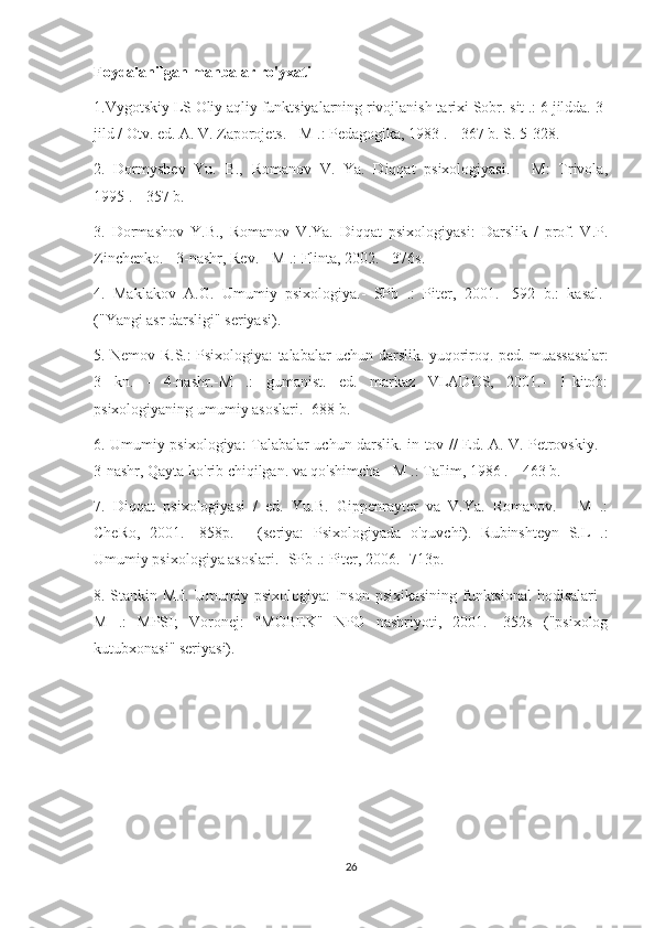 Foydalanilgan manbalar ro'yxati 
1.Vygotskiy LS Oliy aqliy funktsiyalarning rivojlanish tarixi Sobr. sit .: 6 jildda.  3-
jild / Otv. ed. A. V. Zaporojets. - M .: Pedagogika, 1983 .-- 367 b. S. 5-328. 
2.   Dormyshev   Yu.   B.,   Romanov   V.   Ya.   Diqqat   psixologiyasi.   -   M:   Trivola,
1995 .-- 357 b. 
3.   Dormashov   Y.B.,   Romanov   V.Ya.   Diqqat   psixologiyasi:   Darslik   /   prof.   V.P.
Zinchenko. - 3-nashr, Rev. - M .: Flinta, 2002. - 376s. 
4.   Maklakov   A.G.   Umumiy   psixologiya.-   SPb   .:   Piter,   2001.-   592   b.:   kasal.-
("Yangi asr darsligi" seriyasi). 
5. Nemov R.S.: Psixologiya: talabalar uchun darslik. yuqoriroq. ped. muassasalar:
3   kn.   -   4-nashr.-M   .:   gumanist.   ed.   markaz   VLADOS,   2001.-   1-kitob:
psixologiyaning umumiy asoslari.- 688 b. 
6. Umumiy psixologiya: Talabalar uchun darslik. in-tov // Ed. A. V. Petrovskiy. -
3-nashr, Qayta ko'rib chiqilgan. va qo'shimcha - M .: Ta'lim, 1986 .-- 463 b. 
7.   Diqqat   psixologiyasi   /   ed.   Yu.B.   Gippenrayter   va   V.Ya.   Romanov.   -   M   .:
CheRo,   2001.-   858p.   -   (seriya:   Psixologiyada   o'quvchi).   Rubinshteyn   S.L   .:
Umumiy psixologiya asoslari.- SPb .: Piter, 2006.- 713p. 
8. Stankin M.I. Umumiy psixologiya: Inson psixikasining funktsional  hodisalari -
M   .:   MPSI;   Voronej:   "MOBEK"   NPO   nashriyoti,   2001.-   352s   ("psixolog
kutubxonasi" seriyasi). 
26 