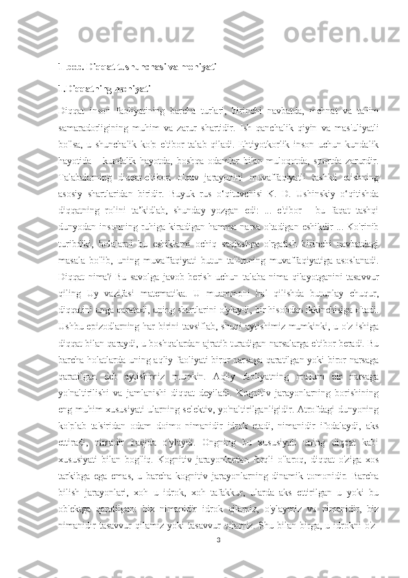 1-bob. Diqqat tushunchasi va mohiyati 
1.Diqqatning mohiyati 
Diqqat   inson   faoliyatining   barcha   turlari,   birinchi   navbatda,   mehnat   va   ta'lim
samaradorligining   muhim   va   zarur   shartidir.   Ish   qanchalik   qiyin   va   mas'uliyatli
bo'lsa,   u   shunchalik   ko'p   e'tibor   talab   qiladi.   Ehtiyotkorlik   inson   uchun   kundalik
hayotida   -   kundalik   hayotda,   boshqa   odamlar   bilan   muloqotda,   sportda   zarurdir.
Talabalarning   diqqat-e'tibori   o'quv   jarayonini   muvaffaqiyatli   tashkil   etishning
asosiy   shartlaridan   biridir.   Buyuk   rus   o‘qituvchisi   K.   D.   Ushinskiy   o‘qitishda
diqqatning   rolini   ta’kidlab,   shunday   yozgan   edi:   ...   e'tibor   -   bu   faqat   tashqi
dunyodan  insonning   ruhiga  kiradigan   hamma  narsa   o'tadigan   eshikdir   ...  Ko'rinib
turibdiki,   bolalarni   bu   eshiklarni   ochiq   saqlashga   o'rgatish   birinchi   navbatdagi
masala   bo'lib,   uning   muvaffaqiyati   butun   ta'limning   muvaffaqiyatiga   asoslanadi.
Diqqat   nima?   Bu   savolga   javob   berish   uchun   talaba   nima   qilayotganini   tasavvur
qiling   Uy   vazifasi   matematika.   U   muammoni   hal   qilishda   butunlay   chuqur,
diqqatini unga qaratadi, uning shartlarini o'ylaydi, bir hisobdan ikkinchisiga o'tadi.
Ushbu epizodlarning har birini  tavsiflab, shuni  aytishimiz mumkinki, u o'z ishiga
diqqat bilan qaraydi, u boshqalardan ajratib turadigan narsalarga e'tibor beradi. Bu
barcha holatlarda uning aqliy faoliyati biror narsaga qaratilgan yoki biror narsaga
qaratilgan   deb   aytishimiz   mumkin.   Aqliy   faoliyatning   ma'lum   bir   narsaga
yo'naltirilishi   va   jamlanishi   diqqat   deyiladi.   Kognitiv   jarayonlarning   borishining
eng muhim xususiyati ularning selektiv, yo'naltirilganligidir. Atrofdagi dunyoning
ko'plab   ta'siridan   odam   doimo   nimanidir   idrok   etadi,   nimanidir   ifodalaydi,   aks
ettiradi,   nimadir   haqida   o'ylaydi.   Ongning   bu   xususiyati   uning   diqqat   kabi
xususiyati   bilan   bog'liq.   Kognitiv   jarayonlardan   farqli   o'laroq,   diqqat   o'ziga   xos
tarkibga   ega   emas,   u   barcha   kognitiv   jarayonlarning   dinamik   tomonidir.   Barcha
bilish   jarayonlari,   xoh   u   idrok,   xoh   tafakkur,   ularda   aks   ettirilgan   u   yoki   bu
ob'ektga   qaratilgan:   biz   nimanidir   idrok   qilamiz,   o'ylaymiz   va   nimanidir,   biz
nimanidir   tasavvur   qilamiz   yoki   tasavvur   qilamiz.   Shu   bilan   birga,   u   idrokni   o'z-
3 