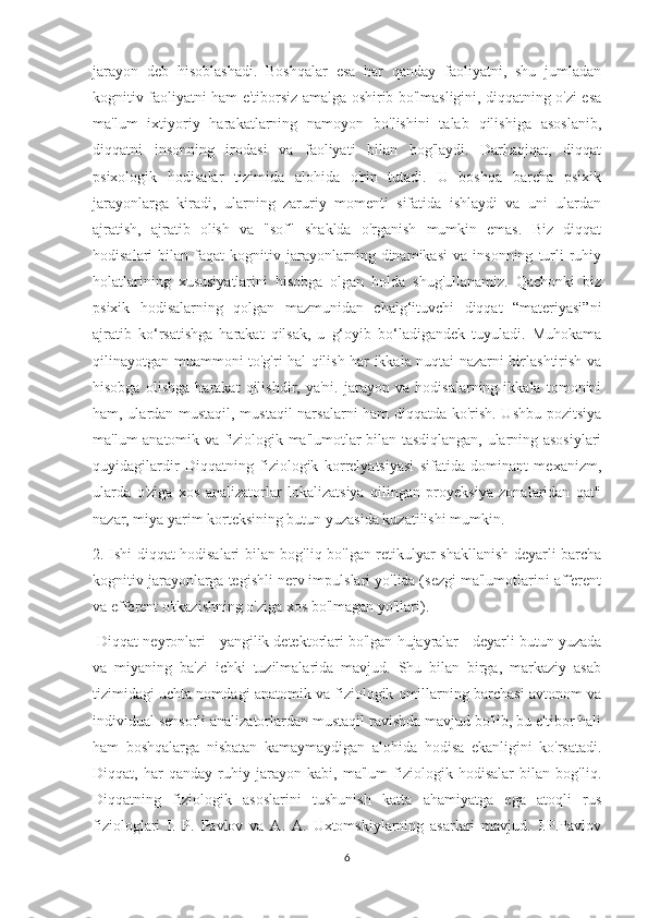 jarayon   deb   hisoblashadi.   Boshqalar   esa   har   qanday   faoliyatni,   shu   jumladan
kognitiv faoliyatni ham e'tiborsiz amalga oshirib bo'lmasligini, diqqatning o'zi esa
ma'lum   ixtiyoriy   harakatlarning   namoyon   bo'lishini   talab   qilishiga   asoslanib,
diqqatni   insonning   irodasi   va   faoliyati   bilan   bog'laydi.   Darhaqiqat,   diqqat
psixologik   hodisalar   tizimida   alohida   o'rin   tutadi.   U   boshqa   barcha   psixik
jarayonlarga   kiradi,   ularning   zaruriy   momenti   sifatida   ishlaydi   va   uni   ulardan
ajratish,   ajratib   olish   va   "sof"   shaklda   o'rganish   mumkin   emas.   Biz   diqqat
hodisalari   bilan   faqat   kognitiv   jarayonlarning  dinamikasi   va   insonning   turli   ruhiy
holatlarining   xususiyatlarini   hisobga   olgan   holda   shug'ullanamiz.   Qachonki   biz
psixik   hodisalarning   qolgan   mazmunidan   chalg‘ituvchi   diqqat   “materiyasi”ni
ajratib   ko‘rsatishga   harakat   qilsak,   u   g‘oyib   bo‘ladigandek   tuyuladi.   Muhokama
qilinayotgan muammoni to'g'ri hal qilish har ikkala nuqtai nazarni birlashtirish va
hisobga   olishga   harakat   qilishdir,   ya'ni.   jarayon   va   hodisalarning   ikkala   tomonini
ham, ulardan mustaqil, mustaqil narsalarni ham diqqatda ko'rish. Ushbu pozitsiya
ma'lum anatomik va fiziologik ma'lumotlar bilan tasdiqlangan, ularning asosiylari
quyidagilardir   Diqqatning   fiziologik   korrelyatsiyasi   sifatida   dominant   mexanizm,
ularda   o'ziga   xos   analizatorlar   lokalizatsiya   qilingan   proyeksiya   zonalaridan   qat'i
nazar, miya yarim korteksining butun yuzasida kuzatilishi mumkin. 
2. Ishi diqqat hodisalari bilan bog'liq bo'lgan retikulyar shakllanish deyarli barcha
kognitiv jarayonlarga tegishli nerv impulslari yo'lida (sezgi ma'lumotlarini afferent
va efferent o'tkazishning o'ziga xos bo'lmagan yo'llari).
 Diqqat neyronlari - yangilik detektorlari bo'lgan hujayralar - deyarli butun yuzada
va   miyaning   ba'zi   ichki   tuzilmalarida   mavjud.   Shu   bilan   birga,   markaziy   asab
tizimidagi uchta nomdagi anatomik va fiziologik omillarning barchasi avtonom va
individual sensorli analizatorlardan mustaqil ravishda mavjud bo'lib, bu e'tibor hali
ham   boshqalarga   nisbatan   kamaymaydigan   alohida   hodisa   ekanligini   ko'rsatadi.
Diqqat,   har   qanday   ruhiy   jarayon   kabi,   ma'lum   fiziologik   hodisalar   bilan   bog'liq.
Diqqatning   fiziologik   asoslarini   tushunish   katta   ahamiyatga   ega   atoqli   rus
fiziologlari   I.   P.   Pavlov   va   A.   A.   Uxtomskiylarning   asarlari   mavjud.   I.P.Pavlov
6 