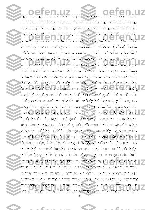 ilgari   fiziologlar   tomonidan   kashf   etilgan   nerv   jarayonlarining   induksiya   qonuni
ham   insonning   diqqatiga   bog'liqligini   aniqladi.   Pavlovning   fikricha,   bu   qonunga
ko'ra, qo'zg'alish   o'chog'i  atrofida  miya yarim  sharlari   po'stlog'ida  inhibe  qilingan
joylar   hosil   bo'ladi.   Bunday   holda,   "qo'zg'alish   fokusi   qanchalik   kuchli   bo'lsa,
korteksning boshqa  qismlarida shunchalik chuqurroq, kuchliroq inhibisyon" Asab
tizimining   maxsus   reaktsiyalari   -   yo'naltiruvchi   reflekslar   (refleks)   haqida
I.P.Pavlov   ilgari   surgan   g'oyada   allaqachon   nima?   ,   I.P.Pavlov   aytganidek)
beixtiyor  diqqatning refleks  tabiati  haqidagi  taxminni  o'z ichiga olgan. Biz paydo
bo'lgan   tasvirga   qaraymiz,   paydo   bo'lgan   tovushlarni   tinglaymiz,   bizga   tegadigan
hidni diqqat bilan tortamiz ... - deb yozgan I.P.Pavlov. Zamonaviy ma'lumotlarga
ko'ra,   yo'naltiruvchi   reaktsiyalar   juda   murakkab.   Ular   tananing   muhim   qismining
faoliyati   bilan   bog'liq.   Orientatsiya   kompleksi   tashqi   harakatlarni   ham   (masalan,
ko'zni   va   boshni   qo'zg'atuvchi   tomon   burish)   va   ma'lum   analizatorlarning
sezgirligining o'zgarishini o'z ichiga oladi; metabolizmning tabiati o'zgaradi; nafas
olish,   yurak-qon   tomir   va   galvanik   teri   reaktsiyalari   o'zgaradi,   ya'ni   vegetativ
o'zgarishlar   sodir   bo'ladi;   shu   bilan   birga,   miyaning   elektr   faolligida   o'zgarishlar
mavjud.   I.P.Pavlovning   qo'zg'alish   o'choqlarining   miya   yarim   korteksi   bo'ylab
harakatlanishi   haqidagi   pozitsiyasi   zamonaviy   tomonidan   tasdiqlangan.
eksperimental   tadqiqot...   Diqqatning   fiziologik   mexanizmlarini   tushunish   uchun
A.A.ning   qoidalari   alohida   ahamiyatga   ega.   Uxtomskiy.   A.A.Uxtomskiy
tomonidan   ilgari   surilgan   dominant   prinsipga   ko‘ra,   miyada   doimo   vaqtinchalik
dominant   qo‘zg‘alish   o‘chog‘i   mavjud   bo‘lib,   u   ma’lum   bir   daqiqada   nerv
markazlarining   ishini   belgilab   beradi   va   shu   orqali   inson   xatti-harakatlariga
ma’lum   bir   yo‘nalish   beradi.   Dominantning   o'ziga   xos   xususiyatlaridan   kelib
chiqqan   holda,   asab   tizimiga   kiradigan   impulslarning   yig'indisi   va   to'planishi
mavjud   bo'lib,   bir   vaqtning   o'zida   boshqa   markazlarning   faoliyatini   bostiradi,
buning   natijasida   qo'zg'alish   yanada   kuchayadi.   Ushbu   xususiyatlar   tufayli
dominant   qo'zg'alishning   barqaror   markazidir,   bu   esa,   o'z   navbatida,   diqqatning
intensivligini   saqlashning   neyron   mexanizmini   tushuntiradi.   Shuni   ta'kidlash
kerakki,   qo'zg'alishning   dominant   o'chog'ining   paydo   bo'lishining   asosi   nafaqat
7 