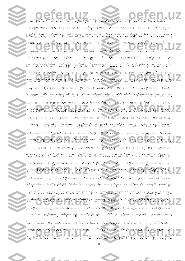 odamga ta'sir qiluvchi stimulyatsiyaning kuchi, balki oldingi ta'sirlar va allaqachon
qo'zg'almas   nerv   bog'lanishlari   tufayli   asab   tizimining   ichki   holatidir.   Biroq,   na
asabiy jarayonlarning induktsiya qonuni, na dominant haqidagi ta'limot diqqatning
mexanizmlarini, ayniqsa ixtiyoriylikni  to'liq ochib bermaydi. Hayvonlardan farqli
o'laroq,   odamlar   o'z   e'tiborini   maqsadli   ravishda   boshqaradi.   Bu   e'tiborni   keltirib
chiqaradigan   va   ushlab   turadigan   faoliyat   maqsadlarini   belgilash   va
aniqlashtirishdir.   So'nggi   yillarda   hammasi   katta   rol   korteksning   etakchi   roli
haqidagi  g'oyalar  o'ynay  boshlaydi   katta  yarim   sharlar  diqqatning  neyrofiziologik
mexanizmlari   tizimida.   Miya   yarim   korteksi   darajasida,   mavjudligi   maxsus   turi
neyronlar (diqqat neyronlari - yangilik detektorlari va o'rnatish hujayralari - kutish
hujayralari). Shunday qilib, sog'lom  odamlarda kuchli  e'tibor sharoitida (masalan,
turli xil intellektual va motorli vazifalarni hal qilishda) miyaning frontal loblarida
bioelektrik   faollikdagi   o'zgarishlar   sodir   bo'lishi   aniqlandi.   Miyaning   frontal
qismlarining ba'zi qismlari zararlangan bemorlarda og'zaki ko'rsatmalar yordamida
doimiy   ixtiyoriy   e'tiborni   uyg'otish   deyarli   mumkin   emas.   Miyaning   frontal
qismlarining   shikastlanishi   bilan   ixtiyoriy   diqqatning   zaifligi   bilan   bir   vaqtda
diqqatning   ixtiyoriy   shakllarining   patologik   kuchayishi   qayd   etilgan.   Shunday
qilib,   diqqat   bir   qator   miya   tuzilmalarining   faoliyati   bilan   bog'liq,   lekin   ularning
tartibga   solishdagi   roli   turli   shakllar   va   diqqat   turlari   har   xil.   Umuman   olganda,
individual   qo'zg'atuvchilarni   izolyatsiya   qilish   va   jarayonlarning   ma'lum   bir
yo'nalishda borishi uchun fiziologik asos ba'zi nerv markazlarining qo'zg'alishi  va
boshqalarning   inhibisyonidir.   Insonga   ta'sir   etuvchi   stimul   miyani   faollashtiradi.
Miyaning   faollashishi   birinchi   navbatda   retikulyar   shakllanish   orqali   amalga
oshiriladi.   Retikulyar   shakllanishning   ko'tarilgan   qismini   tirnash   xususiyati   miya
yarim   korteksida   tez   elektr   tebranishlarining   paydo   bo'lishiga   olib   keladi,   asabiy
jarayonlarning   harakatchanligini   oshiradi   va   sezgirlik   chegaralarini   pasaytiradi.
Bundan   tashqari,   miyaning   faollashuvida   diffuz   talamus   tizimi,   gipotalamus
tuzilmalari   va   boshqalar   ishtirok   etadi.   Retikulyar   shakllanishning   "tetiklash"
mexanizmlari   orasida   orientatsiya   refleksini   ta'kidlash   kerak.   Bu   inson   va
hayvonlarda   atrof-muhitning   har   qanday   o'zgarishiga   tananing   tug'ma
8 