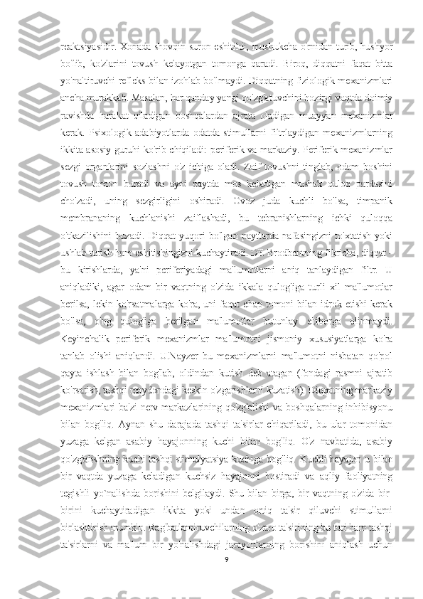 reaktsiyasidir. Xonada shovqin-suron eshitildi, mushukcha o'rnidan turib, hushyor
bo'lib,   ko'zlarini   tovush   kelayotgan   tomonga   qaradi.   Biroq,   diqqatni   faqat   bitta
yo'naltiruvchi refleks bilan izohlab bo'lmaydi. Diqqatning fiziologik mexanizmlari
ancha murakkab. Masalan, har qanday yangi qo'zg'atuvchini hozirgi vaqtda doimiy
ravishda   harakat   qiladigan   boshqalardan   ajrata   oladigan   muayyan   mexanizmlar
kerak.   Psixologik   adabiyotlarda   odatda   stimullarni   filtrlaydigan   mexanizmlarning
ikkita asosiy guruhi ko'rib chiqiladi: periferik va markaziy. Periferik mexanizmlar
sezgi   organlarini   sozlashni   o'z   ichiga   oladi.   Zaif   tovushni   tinglab,   odam   boshini
tovush   tomon   buradi   va   ayni   paytda   mos   keladigan   mushak   quloq   pardasini
cho'zadi,   uning   sezgirligini   oshiradi.   Ovoz   juda   kuchli   bo'lsa,   timpanik
membrananing   kuchlanishi   zaiflashadi,   bu   tebranishlarning   ichki   quloqqa
o'tkazilishini   buzadi.   Diqqat   yuqori   bo'lgan   paytlarda   nafasingizni   to'xtatish   yoki
ushlab turish ham eshitishingizni kuchaytiradi. DE Brodbentning fikricha, diqqat -
bu   kirishlarda,   ya'ni   periferiyadagi   ma'lumotlarni   aniq   tanlaydigan   filtr.   U
aniqladiki,   agar   odam   bir   vaqtning   o'zida   ikkala   qulog'iga   turli   xil   ma'lumotlar
berilsa,  lekin  ko'rsatmalarga  ko'ra,  uni  faqat  chap  tomoni  bilan  idrok  etishi  kerak
bo'lsa,   o'ng   qulog'iga   berilgan   ma'lumotlar   butunlay   e'tiborga   olinmaydi.
Keyinchalik   periferik   mexanizmlar   ma'lumotni   jismoniy   xususiyatlarga   ko'ra
tanlab   olishi   aniqlandi.   U.Nayzer   bu   mexanizmlarni   ma'lumotni   nisbatan   qo'pol
qayta   ishlash   bilan   bog'lab,   oldindan   kutish   deb   atagan   (fondagi   rasmni   ajratib
ko'rsatish, tashqi maydondagi keskin o'zgarishlarni kuzatish). Diqqatning markaziy
mexanizmlari ba'zi  nerv markazlarining qo'zg'alishi  va boshqalarning inhibisyonu
bilan   bog'liq.   Aynan   shu   darajada   tashqi   ta'sirlar   chiqariladi,   bu   ular   tomonidan
yuzaga   kelgan   asabiy   hayajonning   kuchi   bilan   bog'liq.   O'z   navbatida,   asabiy
qo'zg'alishning kuchi tashqi stimulyatsiya kuchiga bog'liq. Kuchli hayajon u bilan
bir   vaqtda   yuzaga   keladigan   kuchsiz   hayajonni   bostiradi   va   aqliy   faoliyatning
tegishli   yo`nalishda   borishini   belgilaydi.   Shu   bilan   birga,   bir   vaqtning   o'zida   bir-
birini   kuchaytiradigan   ikkita   yoki   undan   ortiq   ta'sir   qiluvchi   stimullarni
birlashtirish mumkin. Rag'batlantiruvchilarning o'zaro ta'sirining bu turi ham tashqi
ta'sirlarni   va   ma'lum   bir   yo'nalishdagi   jarayonlarning   borishini   aniqlash   uchun
9 