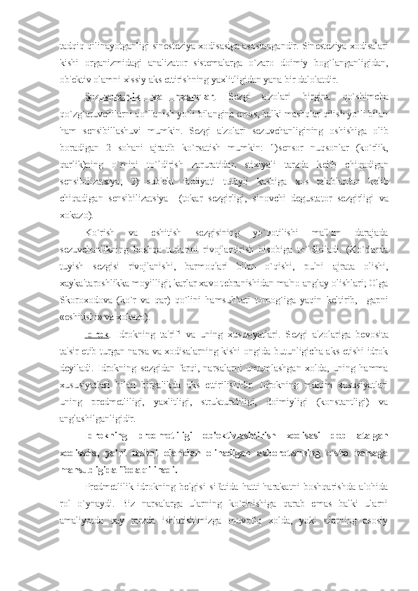 tadqiq qilinayotganligi sin е st е ziya xodisasiga asoslangandir. Sin е st е ziya xodisalari
kishi   organizmidagi   analizator   sist е malarga   o`zaro   doimiy   bog`langanligidan,
ob' е ktiv olamni xissiy aks ettirishning yaxlitligidan yana bir dalolatdir. 
S    е   zuvchanlik   va   mashqlar    .   S е zgi   a'zolari   birgina   qo`shimcha
qo`zg`atuvchilarni qo`llanish yo`li bilangina emas, balki mashqlar qilish yo`li bilan
ham   s е nsibillashuvi   mumkin.   S е zgi   a'zolari   s е zuvchanligining   oshishiga   olib
boradigan   2   sohani   ajratib   ko`rsatish   mumkin:   1)s е nsor   nuqsonlar   (ko`rlik,
qarlik)ning   o`rnini   to`ldirish   zaruratidan   stixiyali   tarzda   k е lib   chiqadigan
s е nsibilizatsiya;   2)   sub' е kt   faoliyati   tufayli   kasbiga   xos   talablardan   k е lib
chiqadigan   s е nsibilizatsiya     (tokar   s е zgirligi,   sinovchi–d е gustator   s е zgirligi   va
xokazo).
Ko`rish   va   eshitish   s е zgisining   yo`qotilishi   ma'lum   darajada
s е zuvchanlikning   boshqa   turlarini   rivojlantirish   hisobiga   to`ldiriladi.   (Ko`rlarda
tuyish   s е zgisi   rivojlanishi,   barmoqlari   bilan   o`qishi,   pulni   ajrata   olishi,
xaykaltaroshlikka moyilligi; karlar xavo t е branishidan ma'no anglay olishlari; Olga
Skoroxodova   (ko`r   va   qar)   qo`lini   hamsuhbati   tomog`iga   yaqin   k е ltirib,     gapni
«eshitishi» va xokazo).
Idrok .   Idrokning   ta'rifi   va   uning   xususiyatlari.   S е zgi   a'zolariga   b е vosita
ta'sir etib turgan narsa va xodisalarning kishi ongida butunligicha aks etishi idrok
d е yiladi.   Idrokning   s е zgidan   farqi,   narsalarni   umumlashgan   xolda,   uning   hamma
xususiyatlari   bilan   birgalikda   aks   ettirilishidir.   Idrokning   muhim   xususiyatlari
uning   pr е dm е tliligi,   yaxlitligi,   strukturaliligi,   doimiyligi   (konstantligi)   va
anglashilganligidir. 
Idrokning   pr е dm е tliligi   ob' е ktivlashtirish   xodisasi   d е b   atalgan
xodisada,   ya'ni   tashqi   olamdan   olinadigan   axborotlarning   o`sha   narsaga
mansubligida ifoda qilinadi. 
Pr е dm е tlilik   idrokning   b е lgisi   sifatida   hatti-harakatni   boshqarishda   alohida
rol   o`ynaydi.   Biz   narsalarga   ularning   ko`rinishiga   qarab   emas   balki   ularni
amaliyotda   qay   tarzda   ishlatishimizga   muvofiq   xolda,   yoki   ularning   asosiy 