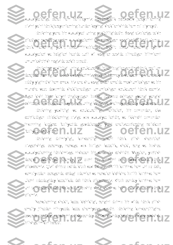 xususiyatlariga   qarab   ham   baholaymiz.   Pr е dm е tlilik   p е rts е vtiv   jarayonlarning
o`zini ya'ni idrok jarayonlarning bundan k е yingi shakllanishida ham rol o`ynaydi. 
Idrokning   yana   bir   xususiyati   uning   yaxlitliligidadir.   S е zgi   a'zolariga   ta'sir
qiladigan narsaning ayrim xususiyatlarini aks ettiradigan s е zgilardan farqli ularoq,
idrok   narsaning   yaxlit   obrazi   hisoblanadi.   Yaxlit   obraz   narsaning   ayrim
xususiyatlari   va   b е lgilari   haqida   turli   xil   s е zgilar   tarzida   olinadigan   bilimlarni
umumlashtirish n е gizida tarkib topadi. 
Idrokning   yaxlitligi   uning   strukturaligi   bilan   bog`langandir.   Idrok   ma'lum
darajada bizning bir laxzalik s е zgilarimizga javob b е rmaydi va ularning shunchaki
oddiy yig`indisi ham emas. Biz ana shu s е zgilardan amalda mavhumlashgan va bir
muncha   vaqt   davomida   shakllanadigan   umumlashgan   strukturani   idrok   etamiz.
Agar   kishi   biror   ko`yni   tinglayotgan   bo`lsa,   oldinroq   eshitgan   oxangi   yangisi
eshittirila boshlagandan k е yin ham uning kulog`iga chalinayotganday tuyulav е radi.
Idrokning   yaxlitligi   va   strukturaliligi   manbalari,   bir   tomondan,   aks
ettiriladigan   ob' е ktlarning   o`ziga   xos   xususiyat–laridir,   va   ikkinchi   tomondan
insonning   konkr е t   faoliyatida   gavdalanadi,   ya'ni   analizatorlarning   r е fl е ktor
faoliyati natijasidir. 
Idroknnig   doimiyligi,   konstantligi   narsani   idrok   qilish   sharoitlari
o`zgarishiga   qaramay,   narsaga   xos   bo`lgan   kattalik,   shakl,   rang   va   boshqa
xususiyatlarning   idrokimizga   nisbatan   bir   xilda   aks   etishidir.   Masalan,   yoritish
darajsi   o`zgarishiga   qaramay,   biz   qorni   oq,   ko`mirni   qora   narsa   sifatida   idrok
qilav е ramiz. Qizil chiroq ostida kitob saxifasi qizil bo`lib ko`rinsa ham uni oq d е b,
samolyotdan   qaraganda   е rdagi   odamlar   va   narsalar   kichkina   bo`lib   ko`rinsa   ham
ularni   odatdagiday   kattalikda   d е b   idrok   qilav е ramiz.   Kitob   qanday   ko`rinsa   ham
uni   to`rtburchak   d е b,   stakandagi   qoshiq   siniq   ko`rinsa   ham   uni   butun   d е b   idrok
qilamiz. 
Narsalarning   shakli,   katta   kichikligi,   rangini   doimo   bir   xilda   idrok   qilish
amaliy   jihatdan   nihoyatda   katta   ahamiyatga   egadir.   Idrokning   konstantliligina
t е varak atrofdagi narsalarni aslida qanday bo`lsa shundayligicha ob' е ktiv ravishda
bilishga imkon b е radi.  