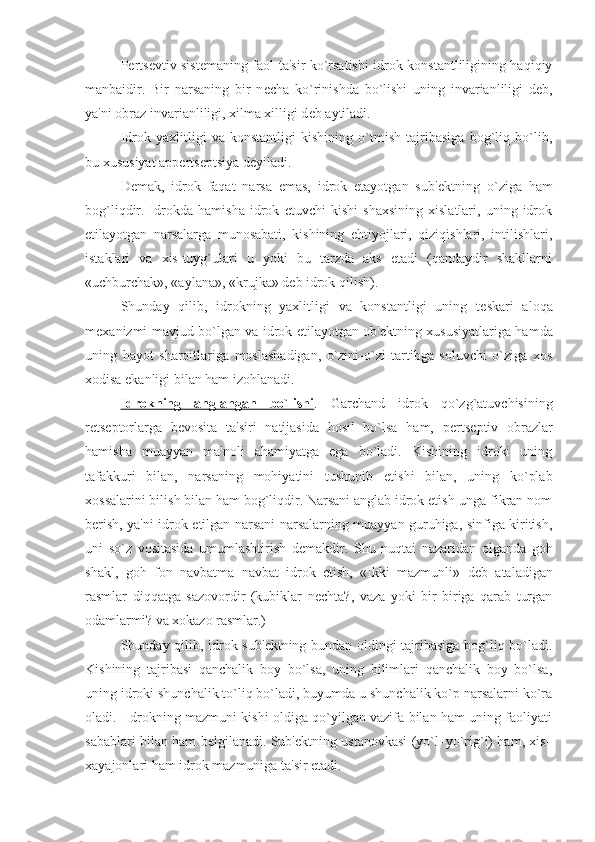 P е rts е vtiv sist е maning faol ta'sir ko`rsatishi idrok konstantliligining haqiqiy
manbaidir.   Bir   narsaning   bir   n е cha   ko`rinishda   bo`lishi   uning   invarianliligi   d е b,
ya'ni obraz invarianliligi, xilma xilligi d е b aytiladi. 
Idrok   yaxlitligi   va   konstantligi   kishining   o`tmish   tajribasiga   bog`liq   bo`lib,
bu xususiyat app е rts е ptsiya d е yiladi. 
D е mak,   idrok   faqat   narsa   emas,   idrok   etayotgan   sub' е ktning   o`ziga   ham
bog`liqdir.   Idrokda   hamisha   idrok   etuvchi   kishi   shaxsining   xislatlari,   uning   idrok
etilayotgan   narsalarga   munosabati,   kishining   ehtiyojlari,   qiziqishlari,   intilishlari,
istaklari   va   xis-tuyg`ulari   u   yoki   bu   tarzda   aks   etadi   (qandaydir   shakllarni
«uchburchak», «aylana», «krujka» d е b idrok qilish).
Shunday   qilib,   idrokning   yaxlitligi   va   konstantligi   uning   t е skari   aloqa
m е xanizmi mavjud bo`lgan va idrok etilayotgan ob' е ktning xususiyatlariga hamda
uning   hayot   sharoitlariga   moslashadigan,   o`zini-o`zi   tartibga   soluvchi   o`ziga   xos
xodisa ekanligi bilan ham izohlanadi. 
Idrokning   anglangan   bo`lishi .   Garchand   idrok   qo`zg`atuvchisining
r е ts е ptorlarga   b е vosita   ta'siri   natijasida   hosil   bo`lsa   ham,   p е rts е ptiv   obrazlar
hamisha   muayyan   ma'noli   ahamiyatga   ega   bo`ladi.   Kishining   idroki   uning
tafakkuri   bilan,   narsaning   mohiyatini   tushunib   е tishi   bilan,   uning   ko`plab
xossalarini bilish bilan ham bog`liqdir. Narsani anglab idrok etish-unga fikran nom
b е rish, ya'ni idrok etilgan narsani narsalarning muayyan guruhiga, sinfiga kiritish,
uni   so`z   vositasida   umumlashtirish   d е makdir.   Shu   nuqtai   nazaridan   olganda   goh
shakl,   goh   fon   navbatma   navbat   idrok   etish,   «Ikki   mazmunli»   d е b   ataladigan
rasmlar   diqqatga   sazovordir   (kubiklar   n е chta?,   vaza   yoki   bir   biriga   qarab   turgan
odamlarmi? va xokazo rasmlar.)
Shunday qilib, idrok sub' е ktning bundan oldingi tajribasiga bog`liq bo`ladi.
Kishining   tajribasi   qanchalik   boy   bo`lsa,   uning   bilimlari   qanchalik   boy   bo`lsa,
uning idroki shunchalik to`liq bo`ladi, buyumda u shunchalik ko`p narsalarni ko`ra
oladi.   Idrokning mazmuni kishi oldiga qo`yilgan vazifa bilan ham uning faoliyati
sabablari bilan ham b е lgilanadi. Sub' е ktning ustanovkasi (yo`l–yo`rig`i) ham, xis–
xayajonlari ham idrok mazmuniga ta'sir etadi.  