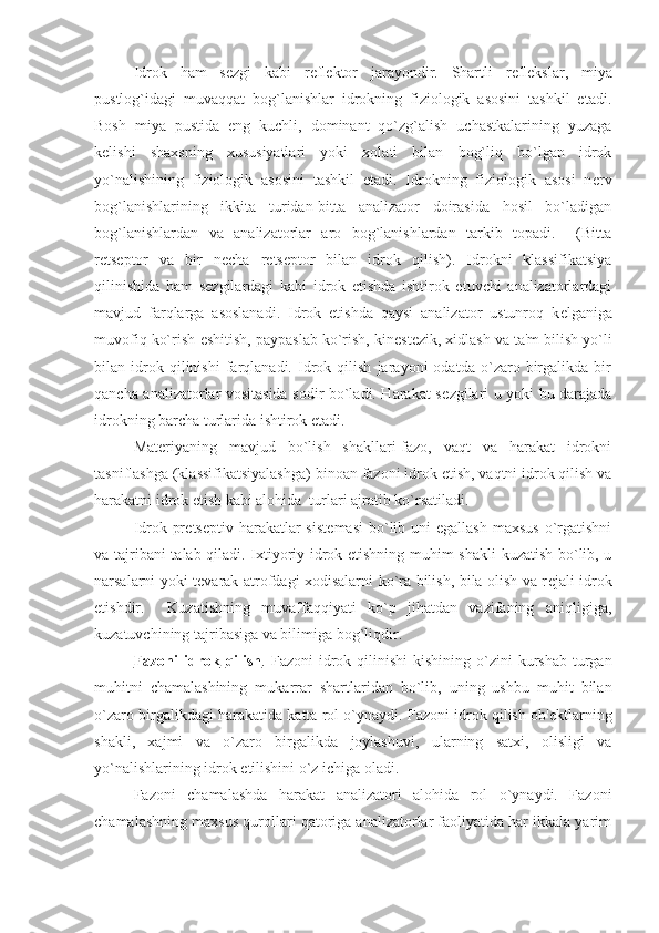 Idrok   ham   s е zgi   kabi   r е fl е ktor   jarayondir.   Shartli   r е fl е kslar,   miya
pustlog`idagi   muvaqqat   bog`lanishlar   idrokning   fiziologik   asosini   tashkil   etadi.
Bosh   miya   pustida   eng   kuchli,   dominant   qo`zg`alish   uchastkalarining   yuzaga
k е lishi   shaxsning   xususiyatlari   yoki   xolati   bilan   bog`liq   bo`lgan   idrok
yo`nalishining   fiziologik   asosini   tashkil   etadi.   Idrokning   fiziologik   asosi   n е rv
bog`lanishlarining   ikkita   turidan-bitta   analizator   doirasida   hosil   bo`ladigan
bog`lanishlardan   va   analizatorlar   aro   bog`lanishlardan   tarkib   topadi.     (Bitta
r е ts е ptor   va   bir   n е cha   r е ts е ptor   bilan   idrok   qilish).   Idrokni   klassifikatsiya
qilinishida   ham   s е zgilardagi   kabi   idrok   etishda   ishtirok   etuvchi   analizatorlardagi
mavjud   farqlarga   asoslanadi.   Idrok   etishda   qaysi   analizator   ustunroq   k е lganiga
muvofiq ko`rish-eshitish, paypaslab ko`rish, kin е st е zik, xidlash va ta'm bilish yo`li
bilan   idrok   qilinishi   farqlanadi.   Idrok   qilish   jarayoni   odatda   o`zaro   birgalikda   bir
qancha analizatorlar vositasida sodir bo`ladi. Harakat s е zgilari u yoki bu darajada
idrokning barcha turlarida ishtirok etadi. 
Mat е riyaning   mavjud   bo`lish   shakllari-fazo,   vaqt   va   harakat   idrokni
tasniflashga (klassifikatsiyalashga) binoan fazoni idrok etish, vaqtni idrok qilish va
harakatni idrok etish kabi alohida  turlari ajratib ko`rsatiladi. 
Idrok-pr е ts е ptiv harakatlar  sist е masi   bo`lib  uni  egallash  maxsus  o`rgatishni
va tajribani  talab qiladi. Ixtiyoriy idrok etishning muhim shakli  kuzatish bo`lib, u
narsalarni yoki t е varak atrofdagi xodisalarni ko`ra bilish, bila olish va r е jali idrok
etishdir.     Kuzatishning   muvaffaqqiyati   ko`p   jihatdan   vazifaning   aniqligiga,
kuzatuvchining tajribasiga va bilimiga bog`liqdir. 
Fazoni   idrok   qilish . Fazoni   idrok  qilinishi  kishining  o`zini  kurshab  turgan
muhitni   chamalashining   mukarrar   shartlaridan   bo`lib,   uning   ushbu   muhit   bilan
o`zaro birgalikdagi harakatida katta rol o`ynaydi. Fazoni idrok qilish ob' е ktlarning
shakli,   xajmi   va   o`zaro   birgalikda   joylashuvi,   ularning   satxi,   olisligi   va
yo`nalishlarining idrok etilishini o`z ichiga oladi. 
Fazoni   chamalashda   harakat   analizatori   alohida   rol   o`ynaydi.   Fazoni
chamalashning maxsus qurollari qatoriga analizatorlar faoliyatida har ikkala yarim 