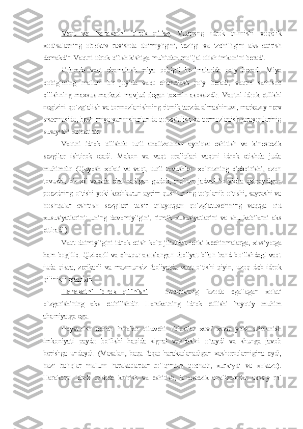 Vaqt   va   harakatni   idrok   qilish .   Vaqtning   idrok   qilinishi   voq е lik
xodisalarning   ob' е ktiv   ravishda   doimiyligini,   t е zligi   va   izchilligini   aks   ettirish
d е makdir. Vaqtni idrok qilish kishiga muhitdan mo`ljal olish imkonini b е radi. 
Odamda   vaqt   chamalash   miya   qobig`i   bo`lmalarida   ro`y   b е radi.   Miya
qobig`ining   ma'lum   bir   joyida   vaqt   chamalash   ro`y   b е radi,   vaqtni   sarhisob
qilishning   maxsus   markazi   mavjud   d е gan   taxmin   asossizdir.   Vaqtni   idrok   etilishi
n е gizini qo`zg`alish va tormozlanishning ritmik tarzda almashinuvi, markaziy n е rv
sist е masida, bosh miya yarimsharlarida qo`zg`alish va tormozlanish jarayonlarinig
susayishi oqibatidir. 
Vaqtni   idrok   qilishda   turli   analizatorlar   ayniqsa   eshitish   va   kin е st е zik
s е zgilar   ishtirok   etadi.   Makon   va   vaqt   oraliqlari   vaqtni   idrok   etishda   juda
muhimdir.   (Quyosh   xolati   va   vaqt,   turli   tovushlar:   xo`rozning   qichqirishi,   azon
tovushi,   bir   xil   vaqtda   chalinadigan   gudok,   ma'lum   jadval   bo`yicha   qatnaydigan
po е zdning o`tishi yoki k е chkurun ayrim qushlarning to`planib o`tishi, sayrashi va
boshqalar   eshitish   s е zgilari   ta'sir   qilayotgan   qo`zg`atuvchining   vaqtga   oid
xususiyatlarini:   uning   davomiyligini,   ritmik   xususiyatlarini   va   shu   kabilarni   aks
ettiradi.)
Vaqt doimiyligini  idrok etish ko`p jihatdan ichki  k е chinmalarga, xissiyotga
ham   bog`liq.   Qiziqarli   va   chuqur   asoslangan   faoliyat   bilan   band   bo`lishdagi   vaqt
juda   qisqa,   z е rikarli   va   mazmunsiz   faoliyatda   vaqt   o`tishi   qiyin,   uzoq   d е b   idrok
qilinishi mumkin. 
Harakatni   idrok   qilinishi   –   ob' е ktlarnig   fazoda   egallagan   xolati
o`zgarishining   aks   ettirilishdir.   Harakatning   idrok   etilishi   hayotiy   muhim
ahamiyatga ega. 
Hayvonlar   uchun   harakat   qiluvchi   ob' е ktlar   xavf   xatar   yoki   oziqlanish
imkoniyati   paydo   bo`lishi   haqida   signal   vazifasini   o`taydi   va   shunga   javob
b е rishga   undaydi.   (Masalan,   baqa   faqat   harakatlanadigan   xashorotlarnigina   е ydi,
bazi   baliqlar   ma'lum   harakatlardan–to`lqindan   qochadi,   xurkiydi   va   xokazo).
Harakatni   idrok   etishda   ko`rish   va   eshitish,   kin е st е zik   analizatorlar   asosiy   rol 