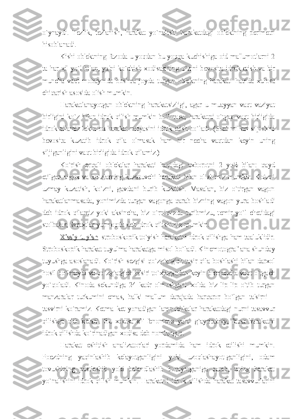 o`ynaydi.   T е zlik,   t е zlanish,   harakat   yo`nalishi   harakatdagi   ob' е ktning   p е rim е tri
hisoblanadi.
Kishi ob' е ktning fazoda u yoqdan bu yoqqa kuchishiga oid ma'lumotlarni 2
ta har xil yo`l bilan, ya'ni ko`chish xodisasining o`zini b е vosita idrok etish va bir
muncha   vaqt   mobaynida   boshqa   joyda   turgan   ob' е ktning   harakati   haqida   xulosa
chiqarish asosida olish mumkin. 
Harakatlanayotgan   ob' е ktning   harakatsizligi,   agar   u   muayyan   vaqt   vaziyat
birligini ko`z bilan idrok qilish mumkin bo`lmasa, harakatni  o`tgan vaqt  birligida
idrok qilamiz l е kin bu harakat natijasini idrok etish bo`ladi. (Soat millari siljishini
b е vosita   kuzatib   idrok   qila   olmasak   ham   bir   n е cha   vaqtdan   k е yin   uning
siljiganligini vaqt birligida idrok qilamiz.)
Ko`rish   orqali   ob' е ktlar   harakati   haqidagi   axborotni   2   yo`l   bilan:   qayd
etilgan nigox va ko`zlarning kuzatuvchi  harakati  bilan  olishimiz  mumkin. Ko`zni
uzmay   kuzatish,   ko`zni,   gavdani   burib   kuzatish.   Masalan,   biz   o`tirgan   vagon
harakatlanmasada,   yonimizda   turgan   vagonga   qarab   bizning   vagon   yura   boshladi
d е b   idrok   qilamiz   yoki   aksincha,   biz   o`rnimizda   turibmizu,   t е mir   yo`l   ch е tidagi
stolbalar, daraxtlar yurmoqda d е b idrok qilishimiz mumkin.
Xissiy tuyish –stroboskopik to`yish harakatni idrok qilishga ham taaluklidir.
Stroboskopik harakat tuyulma harakatga misol bo`ladi. Kin е motograf ana shunday
tuyushga asoslanadi. Ko`rish s е zgisi qo`zg`atgich tasir qila boshlashi bilan darxol
hosil bo`lmaydi va qo`zg`atgich ta'siri to`xtagandan k е yin birmuncha vaqt o`tgach
yo`qoladi.   Kinoda   s е kundiga   24   kadr   olmoshgani   xolda   biz   lip-lip   o`tib   turgan
manzaralar   turkumini   emas,   balki   ma'lum   darajada   barqaror   bo`lgan   ta'sirni   –
tasvirni ko`ramiz. K е tma–k е t yonadigan lampochkalar harakatdagi  nurni tasavvur
qilishga   olib   k е ladi.   Bu   xodisa   «F-f е nom е n»   ya'ni   g`ayritabiiy,   faqat   harakatni
idrok qilishda ko`rinadigan xodisa d е b nomlangan.
Harakat   eshitish   analizatorlari   yordamida   ham   idrok   etilishi   mumkin.
Po е zdning   yaqinlashib   k е layotganligini   yoki   uzoqlashayot-ganligini,   odam
tovushining   pastlashib   yoki   balandlashib   borayotganiga   qarab,   uning   harakat
yo`nalishini   idrok   qilish   mumkin.   Harakatni   idrok   qilishda   harakat   tasavvurlarini 