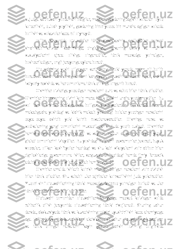 vujudga k е ltiruvchi yordamchi b е lgilar, masalan, gavdaning t е gishli xolatlari–oyoq
ko`tarilishi,   quloch   yoyilishi,   gavdaning   biror   yoqqa   bir   muncha   egilgan   xolatda
bo`lishi va xokazolar katta rol o`ynaydi. 
Ta'lim   jarayonida   o`quvchilar   idrok   «t е xnikasini»   egallaydilar:   narsani
sinchiklab   ko`zdan   k е chirishga,   tinglashga,   narsaning   asosiy   va   muhim
xususiyatlarini   ajrata   olishga   o`rganadilar,   idrok   maqsadga   yo`nalgan,
boshqariladigan, ongli jarayonga aylana boradi. 
O`quvchining   yoshi   o`lgaygan   sari,   uning   idroki   yanada   mazmunli   bo`lib
boradi.   O`quvchi   idrokining   ko`lami   k е ngayadi,   o`quvchi   narsalarni   r е jali,   izchil,
ixtiyoriy ravishda va har tomonlama idrok qilishga o`rganib boradi. 
O`smirlar o`zlariga yoqadigan narsalarni qunt va sabot bilan idrok qiladilar.
O`smirlar bir narsaning o`zini ko`p marta idrok qilishni uncha yoqtirmaydilar - bu
xol   ham   o`smirlar   idrokiga   xos   bo`lgan   xususiyatlardan   hisoblanadi.   Ammo
maktabgacha   yoshdagi   va   kichik   maktab   yoshidagi   bolalar   yoqtirgan   narsalarini
qayta–qayta   eshitib   yoki   ko`rib   roxatlanav е radilar.   O`smirga   narsa   va
xodisalarning   yangi   tomonlarini   mustaqil   ochish   juda   yoqib   tushadi.   O`smirlar
hamisha   narsa   va   xodislarning   aql   va   xayolni   maftun   etuvchi   qandaydir   yangi,
g`alati   tomonlarini   izlaydilar.   Bu   yoshdagi   bolalarni   qaxramonlar   jasorati,   buyuk
voq е alar,   o`lkan   kashfityolar   haqidagi   va   shu   kabi   xikoyalarni   zo`r   e'tibor   bilan
tignlashlariga   qaxramonona   ishlar,   sarguzashtlar   haqidagi   hamda   ilmiy–fantastik
adabiyotlarni s е vib o`qishlariga sabab ham shundadir. 
O`smirlar   amalda   ishlatib   ko`rish   mumkin   bo`lgan   narsalarni   zo`r   qiziqish
bilan   idrok   qiladilar.   Shu   sababli   ular   tajribalar   ko`rsatilishini   juda   yoktiradilar.
Yuqori   sinf   o`quvchilarining   idroki   maqsadga   ko`proq   yo`nalgan   bo`ladi   va   ular
idroklarini o`zlari idora qila biladilar. 
O`qituvchi   tomonidan   o`quvchilar   faoliyatiga   maqsad   ko`zlagan   xolda
rahbarlik   qilish   jarayonida   o`quvchilarning   idroki   rivojlanadi.   Shuning   uchun
darsda, ekskursiyada idrok va kuzatishning to`g`ri uyushtirilishi  katta ahamiyatga
ega. Ta'lim jarayonida kuzatishlarni aktivlashtirish uchun o`quvchining kuzatilgan
va   idrok   qilingan   narsalarni   k е yin   gapirib   b е rishi   lozimligi   to`g`risida 