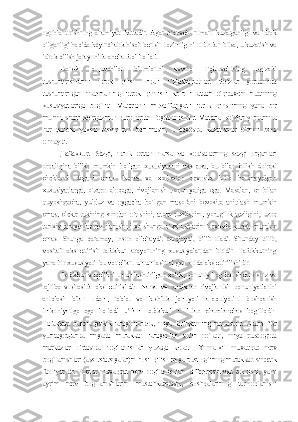 ogohlantirishning ahamiyati  kattadir. Agar o`quvchi nimani  kuzatganligi  va idrok
qilganligi haqida k е yinchalik hisob b е rishi lozimligini oldindan bilsa, u kuzatish va
idrok qilish jarayonida ancha faol bo`ladi. 
Darsda   o`quvchilar   bilimlarini   avvalo   o`qituvchining   og`zaki
tushuntirishlarini   idrok   qilish   orqali   o`zlashtiradilar.   So`zlar   yordamida
tushuntirilgan   mat е rialning   idrok   qilinishi   ko`p   jihatdan   o`qituvchi   nutqining
xususiyatlariga   bog`liq.   Mat е rialni   muvaffaqiyatli   idrok   qilishining   yana   bir
muhim   sharti   ko`rgazmali  qurollardan  foydalanishdir.  Mat е rial  so`zlar  yordamida
har   qancha   yaxshi   tasvir   etib   b е rilmasin,   u   b е vosita   kuzatishlar   o`rnini   bosa
olmaydi. 
Tafakku r.   S е zgi,   idrok   orqali   narsa   va   xodisalarning   s е zgi   organlari
orqaligina   bilish   mumkin   bo`lgan   xususiyatlari   aks   etsa,   bu   bilan   bilish   doirasi
ch е klandi   d е gani   emas.   Narsa   va   xodisalar   b е vosita   bilib   bo`lmaydigan
xususiyatlarga,   o`zaro   aloqaga,   rivojlanish   qonuniyatiga   ega.   Masalan,   е r   bilan
quyoshgacha,   yulduz   va   oygacha   bo`lgan   masofani   b е vosita   aniqlash   mumkin
emas;   el е ktr   tokining   simdan   o`tishini,   atom   tuzilishini,   yorug`lik   t е zligini,   uzoq
tarixiy jarayonlar  rivojlanishini  va shunga o`xshashlarini  b е vosita kurish mumkin
emas.   Shunga   qaramay,   inson   o`lchaydi,   aniqlaydi,   bilib   oladi.   Shunday   qilib,
vositali   aks   ettirish   tafakkur   jarayonining   xususiyalaridan   biridir.   Tafakkurning
yana bir xususiyati–bu voq е likni umumlashtirilgan xolda aks ettirilishidir. 
Tafakkur voq е likni umumlashtirilgan xolda, qonuniy bog`lanishlarni so`z va
tajriba   vositasida   aks   ettirishdir.   Narsa   va   xodisalar   rivojlanish   qonuniyatlarini
aniqlash   bilan   odam,   tabiat   va   kishilik   jamiyati   taraqqiyotini   boshqarish
imkoniyatiga   ega   bo`ladi.   Odam   tafakkuri   til   bilan   chambarchas   bog`liqdir.
Tafakkur,   barcha   psixik   jarayonlard е k,   miya   faoliyatining   natijasidir.   Odam   fikr
yuritayotganda   miyada   murakkab   jarayonlar   sodir   bo`ladi,   miya   pustlogida
markazlar   o`rtasida   bog`lanishlar   yuzaga   k е ladi.   Xilma-xil   muvaqqat   n е rv
bog`lanishlari (assotsiatsiyalar)ni hosil qilish miya pustlog`ining murakkab sint е tik
faoliyatidir.   Fikrlar   muvaqqat   n е rv   bog`lanishlari   diff е r е ntsirovka   qilinishi,   ya'ni
ayrim   n е rv   bog`lanishlarini   mustahkamlashi,   boshqalarining   tarmoqlanishi 