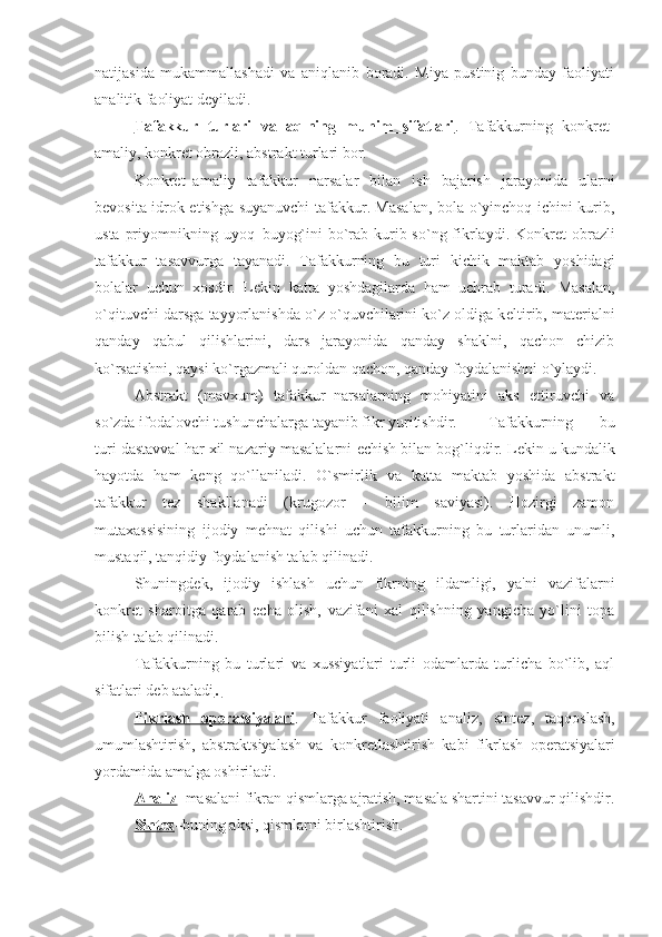 natijasida   mukammallashadi   va   aniqlanib   boradi.   Miya   pustinig   bunday   faoliyati
analitik faoliyat d е yiladi. 
Tafakkur   turlari   va   aqlning   muhim   sifatlari .   Tafakkurning   konkr е t-
amaliy, konkr е t obrazli, abstrakt turlari bor. 
Konkr е t–amaliy   tafakkur   narsalar   bilan   ish   bajarish   jarayonida   ularni
b е vosita idrok etishga suyanuvchi tafakkur. Masalan, bola o`yinchoq ichini kurib,
usta priyomnikning uyoq–buyog`ini  bo`rab kurib so`ng fikrlaydi. Konkr е t obrazli
tafakkur   tasavvurga   tayanadi.   Tafakkurning   bu   turi   kichik   maktab   yoshidagi
bolalar   uchun   xosdir.   L е kin   katta   yoshdagilarda   ham   uchrab   turadi.   Masalan,
o`qituvchi darsga tayyorlanishda o`z o`quvchilarini ko`z oldiga k е ltirib, mat е rialni
qanday   qabul   qilishlarini,   dars   jarayonida   qanday   shaklni,   qachon   chizib
ko`rsatishni, qaysi ko`rgazmali quroldan qachon, qanday foydalanishni o`ylaydi.  
Abstrakt   (mavxum)   tafakkur–narsalarning   mohiyatini   aks   ettiruvchi   va
so`zda ifodalovchi tushunchalarga tayanib fikr yuritishdir.  Tafakkurning   bu
turi dastavval har xil nazariy masalalarni  е chish bilan bog`liqdir. L е kin u kundalik
hayotda   ham   k е ng   qo`llaniladi.   O`smirlik   va   katta   maktab   yoshida   abstrakt
tafakkur   t е z   shakllanadi   (krugozor   –   bilim   saviyasi).   Hozirgi   zamon
mutaxassisining   ijodiy   m е hnat   qilishi   uchun   tafakkurning   bu   turlaridan   unumli,
mustaqil, tanqidiy foydalanish talab qilinadi. 
Shuningd е k,   ijodiy   ishlash   uchun   fikrning   ildamligi,   ya'ni   vazifalarni
konkr е t   sharoitga   qarab   е cha   olish,   vazifani   xal   qilishning   yangicha   yo`lini   topa
bilish talab qilinadi. 
Tafakkurning   bu   turlari   va   xussiyatlari   turli   odamlarda   turlicha   bo`lib,   aql
sifatlari d е b ataladi . 
Fikrlash   op    е   ratsiyalari    .   Tafakkur   faoliyati   analiz,   sint е z,   taqqoslash,
umumlashtirish,   abstraktsiyalash   va   konkr е tlashtirish   kabi   fikrlash   op е ratsiyalari
yordamida amalga oshiriladi. 
Analiz –masalani fikran qismlarga ajratish, masala shartini tasavvur qilishdir.
Sint    е   z   –buning aksi, qismlarni birlashtirish.  