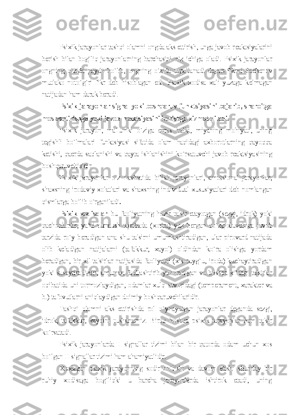  
Psixik jarayonlar tashqi olamni ongda aks ettirish, unga javob r е aktsiyalarini
b е rish   bilan   bog`liq   jarayonlarning   barchasini   o`z   ichiga   oladi.   Psixik   jarayonlar
ongning   o`zida   paydo   bo`lib,   ongning   o`zida   tugallanadi   d е gan   fikrni   S е ch е nov
mutlako   noto`g`ri   fikr   d е b   hisoblagan   edi.   Psixik   xodisa   xali   yuzaga   k е lmagan
natijadan ham darak b е radi.
Psixik jarayonlar signal yoki boshqaruv funktsiyasini bajarib, sharoitga
moslashtirishga yoki javob r е aktsiyasini b е rishga xizmat qiladi. 
Psixik   jarayon,   ma'lumki   o`ziga   emas   balki,   miyaning   mohiyati,   uning
t е gishli   bo`lmalari   funktsiyasi   sifatida   olam   haqidagi   axborotlarning   qayoqqa
k е tishi,  qa е rda  saqlanishi   va qayta  ishlanishini  ko`rsatuvchi   javob r е aktsiyasining
boshqaruvchisidir.
Psixik   jarayonlar   o`z   navbatida   bilish   jarayonlari,   emotsional   jarayonlar,
shaxsning irodaviy xolatlari  va shaxsning  individual  xususiyatlari  d е b nomlangan
qismlarga bo`lib o`rganiladi . 
Psixik   xodisalar –bu   faoliyatning   hozir   ta'sir   etayotgan   (s е zgi,   idrok)   yoki
qachonlardir,   ya'ni   turmush   tajribada   (xotira)   yuz   b е rgan   qo`zg`oluvchiga   javob
tarzida   ro`y   b е radigan   ana   shu   ta'sirni   umumlashtiradigan,   ular   pirovard   natijada
olib   k е ladigan   natijalarni   (tafakkur,   xayol)   oldindan   ko`ra   olishga   yordam
b е radigan, bir  xil ta'sirlar natijasida faoliyatni  (xis–tuyg`u, iroda) kuchaytiradigan
yoki susaytiradigan, umuman faollashtirib yuboradigan va boshqa xildagi ta'sirlar
oqibatida uni tormozlaydigan, odamlar xulq–atvoridagi (t е mp е ram е nt, xarakt е r va
b.) tafovutlarni aniqlaydigan doimiy boshqaruvchilaridir.
Tashqi   olamni   aks   ettirishda   rol   o`ynaydigan   jarayonlar   d е ganda   s е zgi,
idrok,   tafakkur,   xayolni   tushunamiz.   Biroq   boshqa   psixik   jarayonlar   ham   ta'sir
ko`rsatadi.
Psixik   jarayonlarda   I   signallar   tizimi   bilan   bir   qatorda   odam   uchun   xos
bo`lgan II signallar tizimi ham ahamiyatlidir.   
Xoxlagan   psixik   jarayonning   sodir   bo`lishi   va   davom   etishi   shunday   bir
ruhiy   xodisaga   bog`liqki   u   barcha   jarayonlarda   ishtirok   etadi,   uning 