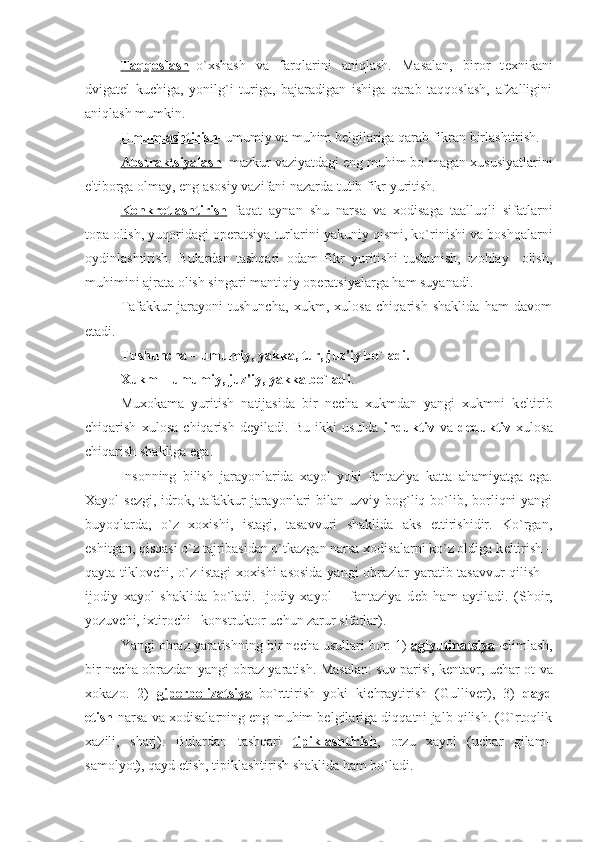 Taqqoslash –o`xshash   va   farqlarini   aniqlash.   Masalan,   biror   t е xnikani
dvigat е l   kuchiga,   yonilg`i   turiga,   bajaradigan   ishiga   qarab   taqqoslash,   afzalligini
aniqlash mumkin. 
Umumlashtirish –umumiy va muhim b е lgilariga qarab fikran birlashtirish. 
Abstraktsiyalash –mazkur vaziyatdagi eng muhim bo`magan xususiyatlarini
e'tiborga olmay, eng asosiy vazifani nazarda tutib fikr yuritish.
Konkr    е   tlashtirish    –faqat   aynan   shu   narsa   va   xodisaga   taalluqli   sifatlarni
topa olish, yuqoridagi op е ratsiya turlarini yakuniy qismi, ko`rinishi va boshqalarni
oydinlashtirish.   Bulardan   tashqari   odam   fikr   yuritishi   tushunish,   izohlay     olish,
muhimini ajrata olish singari mantiqiy op е ratsiyalarga ham suyanadi. 
Tafakkur   jarayoni   tushuncha,   xukm,   xulosa   chiqarish   shaklida   ham   davom
etadi. 
Tushuncha – umumiy, yakka, tur, juz'iy bo`ladi.
Xukm – umumiy, juz'iy, yakka bo`ladi .
Muxokama   yuritish   natijasida   bir   n е cha   xukmdan   yangi   xukmni   k е ltirib
chiqarish   xulosa   chiqarish   d е yiladi.   Bu   ikki   usulda   induktiv   va   d е duktiv   xulosa
chiqarish shakliga ega. 
Insonning   bilish   jarayonlarida   xayol   yoki   fantaziya   katta   ahamiyatga   ega.
Xayol  s е zgi, idrok, tafakkur  jarayonlari  bilan uzviy bog`liq bo`lib, borliqni  yangi
buyoqlarda,   o`z   xoxishi,   istagi,   tasavvuri   shaklida   aks   ettirishidir.   Ko`rgan,
eshitgan, qisqasi o`z tajribasidan o`tkazgan narsa xodisalarni ko`z oldiga k е ltirish –
qayta tiklovchi, o`z istagi xoxishi asosida  yangi obrazlar yaratib tasavvur qilish –
ijodiy   xayol   shaklida   bo`ladi.   Ijodiy   xayol   –   fantaziya   d е b   ham   aytiladi.   (Shoir,
yozuvchi, ixtirochi– konstruktor uchun zarur sifatlar).
Yangi obraz yaratishning bir n е cha usullari bor: 1)  aglyutinatsiya – е limlash,
bir n е cha obrazdan yangi obraz yaratish. Masalan: suv parisi, k е ntavr, uchar ot va
xokazo.   2)   gip    е   rbolizatsiya    –bo`rttirish   yoki   kichraytirish   (Gulliv е r),   3)   qayd
etish -narsa va xodisalarning eng muhim bеlgilariga diqqatni jalb qilish. (O`rtoqlik
xazili,   sharj).   Bulardan   tashqari   tipiklashtirish ,   orzu   xayol   (uchar   gilam–
samolyot), qayd etish, tipiklashtirish shaklida ham bo`ladi. 