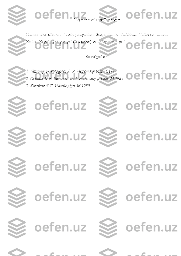 Tayanch so`z va iboralar:
Olamni   aks   ettirish.   Psixik   jarayonlar.   S е zgi.   Idrok.   Tafakkur.   Tafakkur   turlari.
Xotira. Xayol. Ijodiy xayol (fantaziya) va uning ahamiyati.
Adabiyotlar:
1. Umumiy psixologiya. A. V. Pеtrovskiy taxr. T.1992.
2. Grimak L. P. Rеzеrvo` chеlovеchеskoy psixiki. M.1989.
3. Kazakov V.G. Psixologiya. M.1989. 