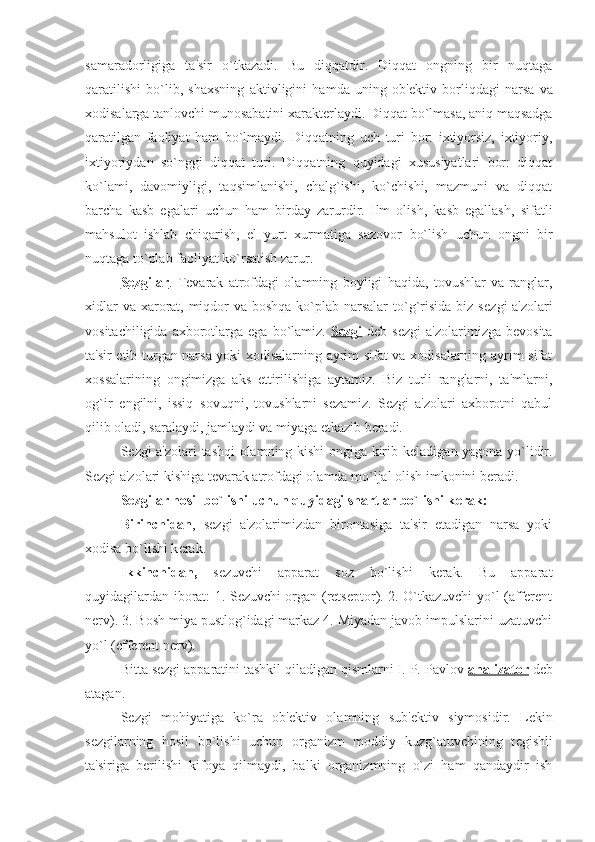 samaradorligiga   ta'sir   o`tkazadi.   Bu   diqqatdir.   Diqqat   ongning   bir   nuqtaga
qaratilishi   bo`lib,   shaxsning   aktivligini   hamda   uning   ob' е ktiv   borliqdagi   narsa   va
xodisalarga tanlovchi munosabatini xarakt е rlaydi. Diqqat bo`lmasa, aniq maqsadga
qaratilgan   faoliyat   ham   bo`lmaydi.   Diqqatning   uch   turi   bor:   ixtiyorsiz,   ixtiyoriy,
ixtiyoriydan   so`nggi   diqqat   turi.   Diqqatning   quyidagi   xususiyatlari   bor:   diqqat
ko`lami,   davomiyligi,   taqsimlanishi,   chalg`ishi,   ko`chishi,   mazmuni   va   diqqat
barcha   kasb   egalari   uchun   ham   birday   zarurdir.   Ilm   olish,   kasb   egallash,   sifatli
mahsulot   ishlab   chiqarish,   el–yurt   xurmatiga   sazovor   bo`lish   uchun   ongni   bir
nuqtaga to`plab faoliyat ko`rsatish zarur.
S    е   zgilar    .   T е varak   atrofdagi   olamning   boyligi   haqida,   tovushlar   va   ranglar,
xidlar  va xarorat, miqdor va boshqa ko`plab narsalar  to`g`risida biz s е zgi a'zolari
vositachiligida  axborotlarga  ega  bo`lamiz.   Sеzgi   dеb  sеzgi   a'zolarimizga  bеvosita
ta'sir etib turgan narsa yoki xodisalarning ayrim sifat va xodisalarning ayrim sifat
xossalarining   ongimizga   aks   ettirilishiga   aytamiz.   Biz   turli   ranglarni,   ta'mlarni,
og`ir–еngilni,   issiq–sovuqni,   tovushlarni   sеzamiz.   Sеzgi   a'zolari   axborotni   qabul
qilib oladi, saralaydi, jamlaydi va miyaga еtkazib bеradi.
S е zgi a'zolari tashqi olamning kishi ongiga kirib k е ladigan yagona yo`lidir.
S е zgi a'zolari kishiga t е varak atrofdagi olamda mo`ljal olish imkonini b е radi. 
S е zgilar hosil bo`lishi uchun quyidagi shartlar bo`lishi k е rak:
Birinchidan ,   s е zgi   a'zolarimizdan   birontasiga   ta'sir   etadigan   narsa   yoki
xodisa bo`lishi k е rak. 
Ikkinchidan,   s е zuvchi   apparat   soz   bo`lishi   kеrak.   Bu   apparat
quyidagilardan iborat: 1. Sеzuvchi organ (rеtsеptor). 2. O`tkazuvchi yo`l (affеrеnt
nеrv). 3. Bosh miya pustlog`idagi markaz 4. Miyadan javob impulslarini uzatuvchi
yo`l (effеrеnt nеrv).
Bitta sеzgi apparatini tashkil qiladigan qismlarni I. P. Pavlov  analizator  dеb
atagan.
S е zgi   mohiyatiga   ko`ra   ob' е ktiv   olamning   sub' е ktiv   siymosidir.   L е kin
s е zgilarning   hosil   bo`lishi   uchun   organizm   moddiy   kuzg`atuvchining   t е gishli
ta'siriga   b е rilishi   kifoya   qilmaydi,   balki   organizmning   o`zi   ham   qandaydir   ish 