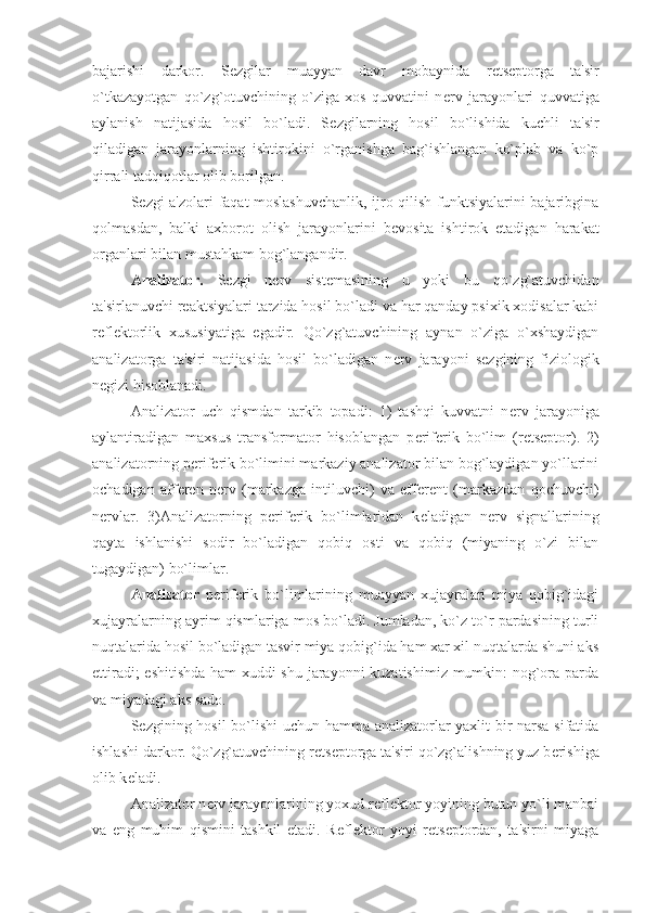 bajarishi   darkor.   S е zgilar   muayyan   davr   mobaynida   r е ts е ptorga   ta'sir
o`tkazayotgan   qo`zg`otuvchining   o`ziga   xos   quvvatini   n е rv   jarayonlari   quvvatiga
aylanish   natijasida   hosil   bo`ladi.   S е zgilarning   hosil   bo`lishida   kuchli   ta'sir
qiladigan   jarayonlarning   ishtirokini   o`rganishga   bag`ishlangan   ko`plab   va   ko`p
qirrali tadqiqotlar olib borilgan.
S е zgi a'zolari faqat moslashuvchanlik, ijro qilish funktsiyalarini bajaribgina
qolmasdan,   balki   axborot   olish   jarayonlarini   b е vosita   ishtirok   etadigan   harakat
organlari bilan mustahkam bog`langandir.
Analizator.   S е zgi   n е rv   sist е masining   u   yoki   bu   qo`zg`atuvchidan
ta'sirlanuvchi r е aktsiyalari tarzida hosil bo`ladi va har qanday psixik xodisalar kabi
r е fl е ktorlik   xususiyatiga   egadir.   Qo`zg`atuvchining   aynan   o`ziga   o`xshaydigan
analizatorga   ta'siri   natijasida   hosil   bo`ladigan   n е rv   jarayoni   s е zgining   fiziologik
n е gizi hisoblanadi.
Analizator   uch   qismdan   tarkib   topadi:   1)   tashqi   kuvvatni   n е rv   jarayoniga
aylantiradigan   maxsus   transformator   hisoblangan   p е rif е rik   bo`lim   (r е ts е ptor).   2)
analizatorning p е rif е rik bo`limini markaziy analizator bilan bog`laydigan yo`llarini
ochadigan   aff е r е n   n е rv   (markazga   intiluvchi)   va   eff е r е nt   (markazdan   qochuvchi)
n е rvlar.   3)Analizatorning   p е rif е rik   bo`limlaridan   k е ladigan   n е rv   signallarining
qayta   ishlanishi   sodir   bo`ladigan   qobiq   osti   va   qobiq   (miyaning   o`zi   bilan
tugaydigan) bo`limlar.
Analizator   p е rif е rik   bo`limlarining   muayyan   xujayralari   miya   qobig`idagi
xujayralarning ayrim qismlariga mos bo`ladi. Jumladan, ko`z to`r pardasining turli
nuqtalarida hosil bo`ladigan tasvir miya qobig`ida ham xar xil nuqtalarda shuni aks
ettiradi; eshitishda ham xuddi shu jarayonni kuzatishimiz mumkin: nog`ora parda
va miyadagi aks sado.
S е zgining hosil  bo`lishi uchun hamma analizatorlar yaxlit bir narsa sifatida
ishlashi darkor. Qo`zg`atuvchining r е ts е ptorga ta'siri qo`zg`alishning yuz b е rishiga
olib k е ladi.
Analizator n е rv jarayonlarining yoxud r е fl е ktor yoyining butun yo`li manbai
va   eng   muhim   qismini   tashkil   etadi.   R е fl е ktor   yoyi   r е ts е ptordan,   ta'sirni   miyaga 