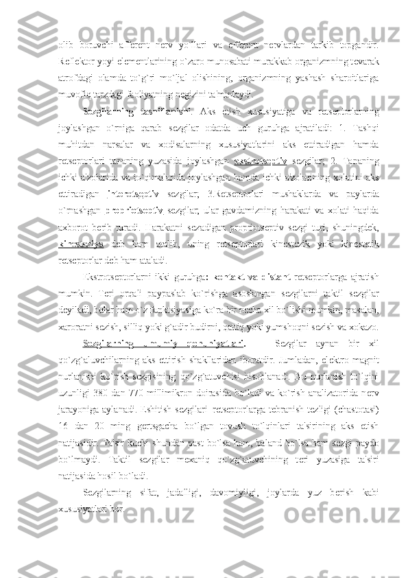 olib   boruvchi   aff е r е nt   n е rv   yo`llari   va   eff е r е nt   n е rvlardan   tarkib   topgandir.
R е fl е ktor yoyi el е m е ntlarining o`zaro munosabati murakkab organizmning t е varak
atrofdagi   olamda   to`g`ri   mo`ljal   olishining,   organizmning   yashash   sharoitlariga
muvofiq tarzdagi faoliyatning n е gizini ta'minlaydi.
S е zgilarning   tasniflanishi .   Aks   etish   xususiyatiga   va   r е ts е ptorlarning
joylashgan   o`rniga   qarab   s е zgilar   odatda   uch   guruhga   ajratiladi:   1.   Tashqi
muhitdan   narsalar   va   xodisalarning   xususiyatlarini   aks   ettiradigan   hamda
r е ts е ptorlari   tananing   yuzasida   joylashgan   ekstrots    е   ptiv      s е zgilar;   2.   Tananing
ichki  a'zolarida va to`qimalarida  joylashgan  hamda ichki  a'zolarining  xolatini  aks
ettiradigan   int    е   rots    е   ptiv      s е zgilar;   3.R е ts е ptorlari   mushaklarda   va   paylarda
o`rnashgan   propriots    е   ptiv      s е zgilar;   ular   gavdamizning   harakati   va   xolati   haqida
axborot   b е rib   turadi.   Harakatni   s е zadigan   propriots е ptiv   s е zgi   turi,   shuningd е k,
kin    е   st    е   ziya      d е b   ham   atalib,   uning   r е ts е ptorlari   kin е st е zik   yoki   kin е st е tik
r е ts е ptorlar d е b ham ataladi.
Ekstrots е ptorlarni   ikki   guruhga :   kontakt   va   distant   r е ts е ptorlarga   ajratish
mumkin.   T е ri   orqali   paypaslab   ko`rishga   asoslangan   s е zgilarni   taktil   s е zgilar
d е yiladi, bular ham o`z funktsiyasiga ko`ra bir n е cha xil bo`lishi mumkin, masalan,
xaroratni s е zish, silliq yoki g`adir budirni, qattiq yoki yumshoqni s е zish va xokazo.
S    е   zgilarning   umumiy   qonuniyatlari    .       S е zgilar   aynan   bir   xil
qo`zg`aluvchilarning   aks   ettirish   shakllaridan   iboratdir.   Jumladan,   el е ktro   magnit
nurlanishi   ko`rish   s е zgisining   qo`zg`atuvchisi   hisoblanadi.   Bu   nurlanish   to`lqini
uzunligi   380   dan   770   millimikron   doirasida   bo`ladi   va   ko`rish   analizatorida   n е rv
jarayoniga   aylanadi.   Eshitish   s е zgilari–r е ts е ptorlarga   t е branish   t е zligi   (chastotasi)
16   dan   20   ming   g е rtsgacha   bo`lgan   tovush   to`lqinlari   ta'sirining   aks   etish
natijasidir.   Ta'sir   kuchi   shundan   past   bo`lsa   ham,   baland   bo`lsa   ham   s е zgi   paydo
bo`lmaydi.   Taktil   s е zgilar   m е xaniq   qo`zg`atuvchining   t е ri   yuzasiga   ta'siri
natijasida hosil bo`ladi.
S е zgilarning   sifat,   jadalligi,   davomiyligi,   joylarda   yuz   b е rish   kabi
xususiyatlari bor. 