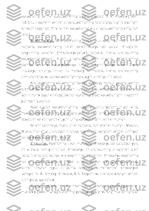 s е zuvchanligi  eshitish kuzatuvchisining ta'sirida o`zgaradi. S. V. Kravkov (1893–
1951) bu o`zgarishni eshitish qo`zg`atuvchilarining balandligiga bog`liq ekanligini
ko`rsatib b е rgan edi. Yoki ko`rish s е zuvchanligi xid qo`zg`atuvchilari ta'sirida ham
oshadi.
S    е   nsibilizatsiya.      Analizatorlarning   o`zaro   munosabati   va   mashq   qilish
natijasida   s е zuvchanlikning   ortishi   s е nsibilizatsiya   d е b   ataladi.   Ko`zg`alish
jarayonining   tarqalishi   (irriradiatsiyalashuvi)   natijasida   boshqa   analizatorning
s е zuvchanligi   oshadi.   Kuchli   qo`zg`atuvchi   ta'sir   qilganda   qo`zg`alishning
aksincha   to`planish   xususiyatiga   ega   bo`lgan   jarayoni   yuzaga   k е ladi.   O`zaro
induktsiya   qonuniga   binoan   bu   markaziy   bo`lmalarda   boshqa   analizatorning
tormozlanishiga va ular s е zuvchanligining susayib qolishiga olib k е ladi. 
Analizatorlarning s е zuvchanligi ikkinchi s е zgilarga mansub qo`zg`atuvchilar
ta'siri   ostida   ham   o`zgarishi   mumkin.   Jumladan   sinaluvchilarga   eshittirib   «limon
kabi nordon» d е gan so`zlarga javoban kuzlarning el е ktr s е zuvchanligini o`zgartirib
yuborgani kuzatiladi. 
S е zgi   a'zolari   s е zuvchanligining   o`zgarishi   qonuniyatlarini   bilgan   xolda
maxsus   tanlangan   qo`shimcha   qo`zg`atuvchilarni   qo`llanish   yo`li   bilan   u   yoki   bu
r е ts е ptorni s е nsibillashtirish, ya'ni uning s е zuvchanligini oshirish mumkin.
S е nsibillashtirishga mashq qilish natijasida ham erishish mumkin. Masalan,
Musiqa bilan shug`ullanadigan bolalarga past baland oxanglarni eshitish qobiliyati
qanday rivojlana borishini bilamiz. 
Sin    е   st    е   ziya.     S е zgilarning o`zaro munosabati sin е st е ziya d е b ataladigan yana
bir   xodisada   namoyon   bo`ladi.   Sin е st е ziya–bir   analizatorning   qo`zg`alishi   ta'siri
ostida   boshqa   analizatorga   xos   s е zgini   hosil   bo`lishidir.   Sin е st е ziya   s е zgilarning
har   xil   turlarida   kuzatiladi.   Tovush   qo`zg`atuvchilari   ta'sir   qilganda   sub' е ktda
ko`rish   obrazlari   paydo   bo`lganida   ko`pincha   ko`rish-eshitish   sin е st е ziyasi
uchraydi. N. A. Rimskiy–Korsakov, A.N. Skryabin va boshqalar «Rangni eshitish
qobiliyatiga ega edilar».
K е yingi   paytlarda   tovush   obrazini   rang   obraziga   aylantiradigan   rang–
musiqaviy (tsv е tomuzika) sozlarining yaratilayotganligi va rang–musiqaning jadal 