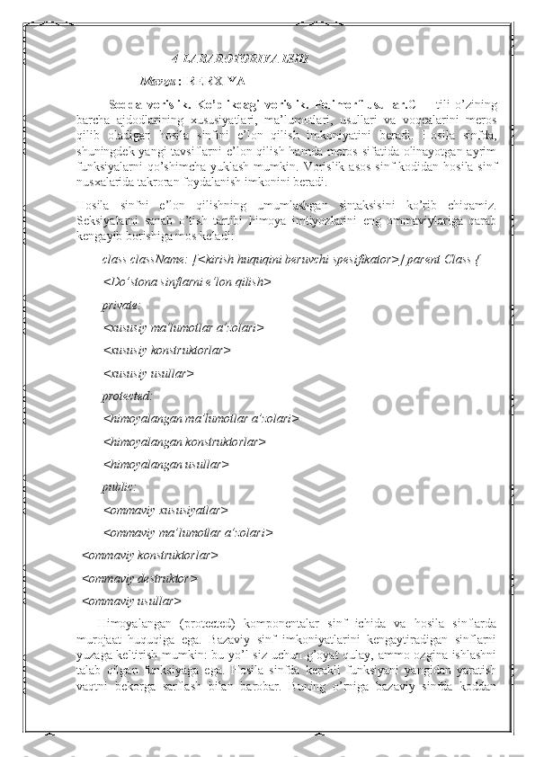 4-LABAROTORIYA ISHI
Mavzu  :IRERXIYA 
Sodda   vorislik.   Ko’plikdagi   vorislik.   Polimorf   usullar. C++   tili   o’zining
barcha   ajdodlarining   xususiyatlari,   ma’lumotlari,   usullari   va   voqealarini   meros
qilib   oladigan   hosila   sinfini   e’lon   qilish   imkoniyatini   beradi.   Hosila   sinfda,
shuningdek yangi tavsiflarni  e’lon qilish hamda meros sifatida olinayotgan ayrim
funksiyalarni  qo’shimcha  yuklash mumkin.   Vorislik  asos  sinf  kodidan hosila sinf
nusxalarida takroran foydalanish imkonini beradi.
Hosila   sinfni   e’lon   qilishning   umumlashgan   sintaksisini   ko’rib   chiqamiz.
Seksiyalarni   sanab   o’tish   tartibi   himoya   imtiyozlarini   eng   ommaviylariga   qarab
kengayib borishiga mos keladi:
class className: [<kirish huquqini beruvchi spesifikator>] parent Class {
<Do’stona sinflarni e’lon qilish>
private:
<xususiy ma’lumotlar a’zolari>
<xususiy konstruktorlar>
<xususiy usullar>
protected:
<himoyalangan ma’lumotlar a’zolari>
<himoyalangan konstruktorlar>
<himoyalangan usullar>
public:
<ommaviy xususiyatlar>
<ommaviy ma’lumotlar a’zolari>
<ommaviy konstruktorlar>
<ommaviy destruktor>
<ommaviy usullar>
Himoyalangan   (protected)   komponentalar   sinf   ichida   va   hosila   sinflarda
murojaat   huquqiga   ega.   Bazaviy   sinf   imkoniyatlarini   kengaytiradigan   sinflarni
yuzaga keltirish mumkin: bu yo’l  siz uchun g’oyat qulay, ammo ozgina ishlashni
talab   qilgan   funksiyaga   ega.   Hosila   sinfda   kerakli   funksiyani   yangidan   yaratish
vaqtni   bekorga   sarflash   bilan   barobar.   Buning   o’rniga   bazaviy   sinfda   koddan 