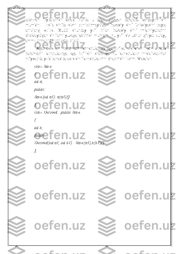 takroran   foydalanish   kerak:   bunda   u   talab   qilingan   darajada   kengaytirilishi
mumkin.   Hosila   sinfda   sizni   qoniqtirmaydigan   bazaviy   sinf   funksiyasini   qayta
aniqlang   xolos.   Xuddi   shunday   yo’l   bilan   bazaviy   sinf   imkoniyatlarini
cheklaydigan   sinflarni   yuzaga   keltirish   mumkin:   Bu   yo’l   siz   uchun   g’oyat   qulay,
ammo nimanidir ortiqcha qiladi.
Agar   asos   sinf   parametrli   konstruktorga   ega   bo’lsa   hosila   sinf   ham   albatta
parametrli   kontruktorga   ega   bo’lishi   shart   va   bu   konstruktor   inisializatorlar
ro’yxatida yoki tanasida asos sinf konstruktorini chaqirishi lozim. Masalan:
class Base
{
int a;
public:
Base(int a1): a(a1){}
};
class Derived : public Base
{
int b;
public:
Derived(int a1, int b1) : Base(a1),b(b1){}
}; 