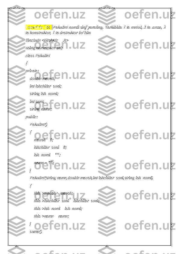 Topshiriq-15 :    Fakultet nomli sinf yarating. Tarkibida 1 ta metod, 3 ta xossa, 2
ta konstruktor, 1 ta destruktor bo’lsin
#include <bits/stdc++.h>
using namespace std;
class Fakultet
{
private:
    double maosh;
    int ishchilar_soni;
    string ish_nomi;
    int sum;
    string name;
public:
    Fakultet()
    {
        maosh = 0;
        ishchilar_soni = 0;
        ish_nomi = "";
        name = "";
    }
    Fakultet(string name,double maosh,int ishchilar_soni,string ish_nomi)
    {
        this->maosh = maosh;
        this->ishchilar_soni = ishchilar_soni;
        this->ish_nomi = ish_nomi;
        this->name = name;
    }
    suma() 